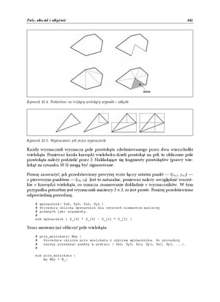 Pole, obwód i objętość                                                               441




Rysunek 10.4. Podzielone na trójkąty wielokąty wypukłe i wklęsłe




Rysunek 10.5. Wyznaczanie pól przez wyznaczniki

Każdy wyznacznik wyznacza pole prostokąta zdefiniowanego przez dwa wierzchołki
wielokąta. Ponieważ każda krawędź wieloboku dzieli prostokąt na pół, to obliczone pole
prostokąta należy podzielić przez 2. Nakładające się fragmenty prostokątów (prawy wie-
lokąt na rysunku 10.5) mogą być zignorowane.

Proszę zauważyć, jak przedstawiony powyżej wzór łączy ostatni punkt — (xn-1, yn-1) —
z pierwszym punktem — (x0, y0). Jest to naturalne, ponieważ należy uwzględnić wszyst-
kie n krawędzi wielokąta, co oznacza zsumowanie dokładnie n wyznaczników. W tym
przypadku potrzebny jest wyznacznik macierzy 2 x 2, co jest proste. Poniżej przedstawiono
odpowiednią procedurę.

     # wyznacznik( $x0, $y0, $x1, $y1 )
     # Procedura oblicza wyznacznik dla czterech elementow macierzy
     # podanych jako argumenty.
     #
     sub wyznacznik { $_[0] * $_[3] - $_[1] * $_[2] }

Teraz możemy już obliczyć pole wielokąta:

     # pole_wielokata( @xy )
     #   Procedura oblicza pole wielokata z uzyciem wyznacznika. Do procedury
     #   nalezy przekazac punkty w postaci ( $x0, $y0, $x1, $y1, $x2, $y2, ...).
     #

     sub pole_wielokata {
         my @xy = @_;
 