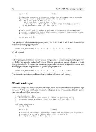 442                                                     Rozdział 10. Algorytmy geometryczne


          my $A = 0;                             # Pole.

          # Polaczenie ostatniego i pierwszego punktu jest wykonywane juz na poczatku
          # procedury, a nie na jej koncu (punkt [-2, -1] ponizej).
          for ( my ( $xa, $ya ) = @xy[ -2, -1 ];
                 my ( $xb, $yb ) = splice @xy, 0, 2;
                 ( $xa, $ya ) = ( $xb, $yb ) ) { # Przejscie do kolejnego punktu.
              $A += wyznacznik( $xa, $ya, $xb, $yb );
          }

          # Jesli punkty zostaly podane w kierunku przeciwnym do ruchu wskazowek
          # zegara, to zmienna $A bedzie miala wartosc ujemna. Z tego powodu nalezy
          # obliczyc wartosc absolutna.

          return abs $A / 2;
      }

Pole pięciokąta zdefiniowanego przez punkty (0, 1), (1, 0), (3, 2), (2, 3) i (0, 2) może być
obliczone w następujący sposób:

      print pole_wielokata( 0, 1,   1, 0,   3, 2,   2, 3,   0, 2 ), "n";

Wynik wynosi:

      5

Należy pamiętać, że kolejne punkty muszą być podane w kolejności zgodnej lub przeciw-
nej do kierunku ruchu wskazówek zegara (bliższe wyjaśnienia można odnaleźć w kolej-
nym podrozdziale). Przekazanie punktów do procedury w innej kolejności oznacza inną
definicję prostokąta, co pokazano na poniższym przykładzie:

      print pole_wielokata( 0, 1,   1, 0,   0, 2,   3, 2,   2, 3 ), "n";

Przeniesienie ostatniego punktu do środka dało w efekcie wynik równy:

      1


Obwód wielokąta
Procedura służąca do obliczania pola wielokąta może być użyta także do uzyskania jego
obwodu. W tym celu wystarczy zsumować długości, a nie wyznaczniki. Poniżej przed-
stawiono odpowiednią procedurę:

      # obwod_wielokata( @xy )
      #   Procedura oblicza dlugosc obwodu wielokata. Do procedury nalezy
      #   przekazac punkty w postaci ( $x0, $y0, $x1, $y1, $x2, $y2, ...).
      #

      sub obwod_wielokata {
          my @xy = @_;

          my $P = 0;                             # Obwod.

          # Polaczenie ostatniego i pierwszego punktu jest wykonywane juz na poczatku
          # procedury, a nie na jej koncu (punkt [-2, -1] ponizej).
          for ( my ( $xa, $ya ) = @xy[ -2, -1 ];
 