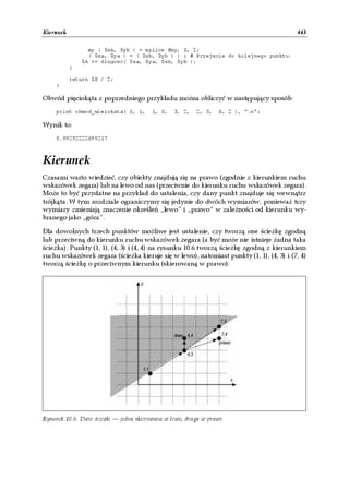 Kierunek                                                                                 443

                 my ( $xb, $yb ) = splice @xy, 0, 2;
                 ( $xa, $ya ) = ( $xb, $yb ) ) { # Przejscie do kolejnego punktu.
               $A += dlugosc( $xa, $ya, $xb, $yb );
           }

           return $P / 2;
    }

Obwód pięciokąta z poprzedniego przykładu można obliczyć w następujący sposób:
    print obwod_wielokata( 0, 1,        1, 0,    3, 2,   2, 3,   0, 2 ), "n";

Wynik to:
    8.89292222699217



Kierunek
Czasami warto wiedzieć, czy obiekty znajdują się na prawo (zgodnie z kierunkiem ruchu
wskazówek zegara) lub na lewo od nas (przeciwnie do kierunku ruchu wskazówek zegara).
Może to być przydatne na przykład do ustalenia, czy dany punkt znajduje się wewnątrz
trójkąta. W tym rozdziale ograniczymy się jedynie do dwóch wymiarów, ponieważ trzy
wymiary zmieniają znaczenie określeń „lewo” i „prawo” w zależności od kierunku wy-
branego jako „góra”.

Dla dowolnych trzech punktów możliwe jest ustalenie, czy tworzą one ścieżkę zgodną
lub przeciwną do kierunku ruchu wskazówek zegara (a być może nie istnieje żadna taka
ścieżka). Punkty (1, 1), (4, 3) i (4, 4) na rysunku 10.6 tworzą ścieżkę zgodną z kierunkiem
ruchu wskazówek zegara (ścieżka kieruje się w lewo), natomiast punkty (1, 1), (4, 3) i (7, 4)
tworzą ścieżkę o przeciwnym kierunku (skierowaną w prawo).




Rysunek 10.6. Dwie ścieżki — jedna skierowana w lewo, druga w prawo
 