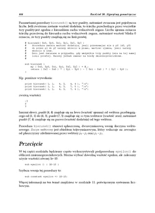 444                                                     Rozdział 10. Algorytmy geometryczne


Parametrami procedury kierunek() są trzy punkty, natomiast zwracana jest pojedyncza
liczba. Jeśli zwrócona zostanie wartość dodatnia, to ścieżka przechodząca przez wszystkie
trzy punkty jest zgodna z kierunkiem ruchu wskazówek zegara. Liczba ujemna oznacza
ścieżkę przeciwną do kierunku ruchu wskazówek zegara, natomiast wartość bliska 0
oznacza, że trzy punkty znajdują się na linii prostej.
      # kierunek( $x0, $y0, $x1, $y1, $x2, $y2 )
      #    Procedura zwraca wartosc dodatnia, jesli przesuwajac sie z p0 (x0, y0)
      #    do przez p1 do p2 nalezy skrecic w prawo, wartosc ujemna, jesli nalezy
      #    skrecic w lewo.
      #    Zero jest zwracane w przypadku, gdy wszystkie trzy punkty leza na tej samej
      #    linii prostej. Nalezy jednak uwazac na bledy zmiennoprzecinkowe.
      #

      sub kierunek {
          my ( $x0, $y0, $x1, $y1, $x2, $y2 ) = @_;
          return ( $x2 - $x0 ) * ( $y1 - $y0 ) - ( $x1 - $x0 ) * ( $y2 - $y0 );
      }

Np. poniższe wywołania:
      print kierunek( 1, 1,    4, 3,    4, 4 ), "n";
      print kierunek( 1, 1,    4, 3,    7, 5 ), "n";
      print kierunek( 1, 1,    4, 3,    7, 4 ), "n";

zwrócą wartości:
      -3
      0
      3

Innymi słowy, punkt (4, 4) znajduje się na lewo (wartość ujemna) od wektora przebiegają-
cego od (1, 1) do (4, 3), punkt (7, 5) znajduje się na tym wektorze (wartość zero), natomiast
punkt (7, 4) znajduje się na prawo (wartość dodatnia) od tego wektora.

Procedura kierunek() stanowi spłaszczoną, dwuwymiarową wersję iloczynu wekto-
rowego. Iloczyn wektorowy jest obiektem trójwymiarowym, który wskazuje na zewnątrz
od płaszczyzny zdefiniowanej przez wektory p0 – p1 oraz p1 – p2.


Przecięcie
W tej części rozdziału będziemy często wykorzystywali podprocedurę epsilon() do
obliczeń zmiennoprzecinkowych. Można wybrać dowolną wartość epsilon, ale zalecamy
użycie wartości równej 1e–10:
      sub epsilon () { 1E-10 }

Szybsza wersja tej procedury to:
      sub constant epsilon => 1E-10;

Więcej informacji na ten temat znajdziesz w rozdziale 11. poświęconym systemom licz-
bowym.
 