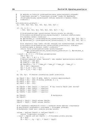 446                                                                  Rozdział 10. Algorytmy geometryczne


      #     Ze wzgledu na kontrole prostopadloscianow ograniczajacych przypadki
      #     "rownolegle poziome" i "rownolegle pionowe" nigdy nie wystepuja.
      #     (Prostopadlosciany ograniczajace zostana omowione w dalszej czesci
      #     rozdzialu.)
      #
      sub przeciecie_prostych {
        my ( $x0, $y0, $x1, $y1, $x2, $y2, $x3, $y3 );

       if ( @_ == 8 ) {
           ( $x0, $y0, $x1, $y1, $x2, $y2, $x3, $y3 ) = @_;

            # Prostopadlosciany ograniczajace dziela proste na odcinki.
            # Procedura prostopadloscian_ograniczajacy() zostanie zdefiniowana
            # w dalszej czesci rozdzialu.
            my @prostokat_a = prostopadloscian_ograniczajacy( 2, $x0, $y0, $x1, $y1 );
            my @prostokat_b = prostopadloscian_ograniczajacy( 2, $x2, $y2, $x3, $y3 );

           # Po usunieciu tego testu odcinki stalyby sie nieskonczonymi prostymi.
           # Procedura prostopadloscian_ograniczajacy_przeciecie() zostanie
           # zdefiniowana w dalszej czesci rozdzialu.
           return "poza prostopadloscianem ograniczajacym"
               unless prostopadloscian_ograniczajacy_przeciecie( 2, @prostokat_a,
                  @prostokat_b );
       } elsif ( @_ == 4 ) { # Forma parametryczna.
           $x0 = $x2 = 0;
           ( $y0, $y2 ) = @_[ 1, 3 ];
           # Nalezy pomnozyc przez 'mnoznik', aby uzyskac wystarczajaca wielkosc.
           my $abs_y0 = abs $y0;
           my $abs_y2 = abs $y2;
           my $mnoznik = 10 * ( $abs_y0 > $abs_y2 ? $abs_y0 : $abs_y2 );
           $x1 = $x3 = $mnoznik;
           $y1 = $_[0] * $x1 + $y0;
           $y3 = $_[2] * $x2 + $y2;
       }

       my ($x, $y);        # Jeszcze nieustalony punkt przeciecia.

       my   $dy10   =   $y1   -   $y0; # dyPQ, dxPQ to roznice wspolrzednych
       my   $dx10   =   $x1   -   $x0; # miedzy punktami P i Q.
       my   $dy32   =   $y3   -   $y2;
       my   $dx32   =   $x3   -   $x2;

       my   $dy10z   =   abs(     $dy10   )   <   epsilon;   # Czy roznica $dy10 jest zerowa?
       my   $dx10z   =   abs(     $dx10   )   <   epsilon;
       my   $dy32z   =   abs(     $dy32   )   <   epsilon;
       my   $dx32z   =   abs(     $dx32   )   <   epsilon;

       my $dyx10;                                             # Nachylenie.
       my $dyx32;

       $dyx10 = $dy10 / $dx10 unless $dx10z;
       $dyx32 = $dy32 / $dx32 unless $dx32z;

       # Po uzyskaniu wszystkich roznic i nachylen mozna wykonac rozpoznanie
       # specjalnych przypadkow z poziomymi i pionowymi prostymi.
       # Nachylenie rowne zero oznacza pozioma prosta.

       unless ( defined $dyx10 or defined $dyx32 ) {
           return "rownolegle pionowe";
       } elsif ( $dy10z and not $dy32z ) { # Pierwsza prosta pozioma.
           $y = $y0;
           $x = $x2 + ( $y - $y2 ) * $dx32 / $dy32;
 