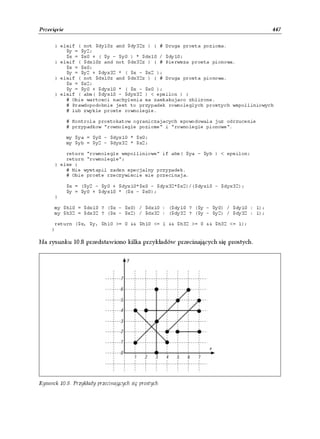 Przecięcie                                                                       447

      } elsif ( not $dy10z and $dy32z ) { # Druga prosta pozioma.
          $y = $y2;
          $x = $x0 + ( $y - $y0 ) * $dx10 / $dy10;
      } elsif ( $dx10z and not $dx32z ) { # Pierwsza prosta pionowa.
          $x = $x0;
          $y = $y2 + $dyx32 * ( $x - $x2 );
      } elsif ( not $dx10z and $dx32z ) { # Druga prosta pionowa.
          $x = $x2;
          $y = $y0 + $dyx10 * ( $x - $x0 );
      } elsif ( abs( $dyx10 - $dyx32 ) < epsilon ) {
          # Obie wartosci nachylenia sa zaskakujaco zblizone.
          # Prawdopodobnie jest to przypadek rownoleglych prostych wspolliniowych
          # lub zwykle proste rownolegle.

             # Kontrola prostokatow ograniczajacych spowodowala juz odrzucenie
             # przypadkow "rownolegle poziome" i "rownolegle pionowe".

             my $ya = $y0 - $dyx10 * $x0;
             my $yb = $y2 - $dyx32 * $x2;

          return "rownolegle wspolliniowe" if abs( $ya - $yb ) < epsilon;
          return "rownolegle";
      } else {
          # Nie wystapil zaden specjalny przypadek.
          # Obie proste rzeczywiscie sie przecinaja.

             $x = ($y2 - $y0 + $dyx10*$x0 - $dyx32*$x2)/($dyx10 - $dyx32);
             $y = $y0 + $dyx10 * ($x - $x0);
      }

      my $h10 = $dx10 ? ($x - $x0) / $dx10 : ($dy10 ? ($y - $y0) / $dy10 : 1);
      my $h32 = $dx32 ? ($x - $x2) / $dx32 : ($dy32 ? ($y - $y2) / $dy32 : 1);

      return ($x, $y, $h10 >= 0 && $h10 <= 1 && $h32 >= 0 && $h32 <= 1);
     }

Na rysunku 10.8 przedstawiono kilka przykładów przecinających się prostych.




Rysunek 10.8. Przykłady przecinających się prostych
 