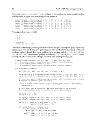 448                                                           Rozdział 10. Algorytmy geometryczne


Procedura przeciecie_prostych() zostanie wykorzystana do sprawdzenia sześciu
potencjalnych przypadków przecinających się prostych:
      print   "@{[przeciecie_prostych(   1,   1,   5,   5,   1,   4,   4,   1   )]}n";
      print   "@{[przeciecie_prostych(   1,   1,   5,   5,   2,   4,   7,   4   )]}n";
      print   "@{[przeciecie_prostych(   1,   1,   5,   5,   3,   0,   3,   6   )]}n";
      print   "@{[przeciecie_prostych(   1,   1,   5,   5,   5,   2,   7,   2   )]}n";
      print       przeciecie_prostych(   1,   1,   5,   5,   4,   2,   7,   5   ), "n";
      print       przeciecie_prostych(   1,   1,   5,   5,   3,   3,   6,   6   ), "n";

Poniżej przedstawiono wyniki:
      2.5 2.5 1
      4 4 1
      3 3 1
      2 2
      rownolegle
      rownolegle wspolliniowe

Obliczenie dokładnego punktu przecięcia czasem nie jest wymagane, gdyż wystarczy
informacja o tym, że dwie proste przecinają się. Do uzyskania tej informacji wystarczy
zbadanie znaków dwóch iloczynów wektorowych, a mianowicie (p2 – p0) × (p1 – p0) oraz
(p3 – p0) × (p1 – p0). Przedstawiona poniżej procedura przecinanie_prostych() zwraca
prawdę lub fałsz w zależności od tego, czy dwie linie proste przecinają się.
      # przecinanie_prostych( $x0, $y0, $x1, $y1, $x2, $y2, $x3, $y3 )
      #    Procedura zwraca prawde, jesli dwie linie proste zdefiniowane
      #    przez podane punkty przecinaja sie.
      #    W przypadkach granicznych o wyniku decyduje wartosc epsilon.

      sub przecinanie_prostych {

          my ( $x0, $y0, $x1, $y1, $x2, $y2, $x3, $y3 ) = @_;

          my @prostokat_a = prostopadloscian_ograniczajacy( 2, $x0, $y0, $x1, $y1 );
          my @prostokat_b = prostopadloscian_ograniczajacy( 2, $x2, $y2, $x3, $y3 );

          # Jesli nawet prostopadlosciany ograniczajace nie przecinaja sie, to mozna
          # natychmiast przerwac prace procedury.

         return 0 unless prostopadloscian_ograniczajacy_przeciecie( 2, @prostokat_a,
            @prostokat_b );

          # Jesli znaki obu wyznacznikow (wartosci absolutnych lub dlugosci
          # iloczynow wektorowych) roznia sie, to proste przecinaja sie.

          my $dx10 = $x1 - $x0;
          my $dy10 = $y1 - $y0;

          my $wyzn_a = wyznacznik( $x2 - $x0, $y2 - $y0, $dx10, $dy10 );
          my $wyzn_b = wyznacznik( $x3 - $x0, $y3 - $y0, $dx10, $dy10 );

          return 1 if $wyzn_a < 0 and $wyzn_b > 0 or
                      $wyzn_a > 0 and $wyzn_b < 0;

          if ( abs( $wyzn_a ) < epsilon ) {
              if ( abs( $wyzn_b ) < epsilon ) {
                  # Oba iloczyny wektorowe sa zerowe.
                  return 1;
              } elsif ( abs( $x3 - $x2 ) < epsilon and
                        abs( $y3 - $y2 ) < epsilon ) {
 