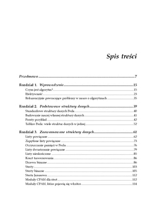 Spis treści

Przedmowa ............................................................................................................7

Rozdział 1. Wprowadzenie..............................................................................15
      Czym jest algorytm?.............................................................................................................15
      Efektywność...........................................................................................................................23
      Rekurencyjnie powracające problemy w nauce o algorytmach....................................35

Rozdział 2. Podstawowe struktury danych.................................................39
      Standardowe struktury danych Perla................................................................................40
      Budowanie naszej własnej struktury danych...................................................................41
      Prosty przykład.....................................................................................................................42
      Tablice Perla: wiele struktur danych w jednej.................................................................52

Rozdział 3. Zaawansowane struktury danych............................................61
      Listy powiązane ....................................................................................................................62
      Zapętlone listy powiązane ..................................................................................................73
      Oczyszczanie pamięci w Perlu ...........................................................................................76
      Listy dwustronnie powiązane ............................................................................................79
      Listy nieskończone ...............................................................................................................85
      Koszt trawersowania............................................................................................................86
      Drzewa binarne.....................................................................................................................86
      Sterty.....................................................................................................................................103
      Sterty binarne ......................................................................................................................105
      Sterta Janusowa...................................................................................................................112
      Moduły CPAN dla stert.....................................................................................................112
      Moduły CPAN, które pojawią się wkrótce.....................................................................114
 