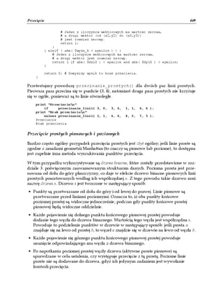 Przecięcie                                                                            449

                 # Jeden z iloczynow wektorowych ma wartosc zerowa,
                 # a drugi wektor (od (x2,y2) do (x3,y3))
                 # jest rowniez zerowy.
                 return 1;
             }
         } elsif ( abs( $wyzn_b < epsilon ) ) {
             # Jeden z iloczynow wektorowych ma wartosc zerowa,
             # a drugi wektor jest rowniez zerowy.
             return 1 if abs( $dx10 ) < epsilon and abs( $dy10 ) < epsilon;
         }

         return 0; # Domyslny wynik to brak przeciecia.
     }

Przetestujmy procedurę przecinanie_prostych() dla dwóch par linii prostych.
Pierwsza para przecina się w punkcie (3, 4), natomiast druga para prostych nie krzyżuje
się w ogóle, ponieważ są to linie równoległe.
     print "Przeciecien"
         if     przecinanie_linii( 3, 0,    3, 6,   1, 1,   6, 6 );
     print "Brak przeciecian"
         unless przecinanie_linii( 1, 1,    6, 6,   4, 2,   7, 5 );
     Przeciecie
     Brak przeciecia


Przecięcie prostych pionowych i poziomych

Bardzo często ogólny przypadek przecięcia prostych jest zbyt ogólny; jeśli linie proste są
zgodne z zasadami geometrii Manhattan (to znaczy są pionowe lub poziome), to dostępna
jest zupełnie inna metoda wyszukiwania punktów przecięcia.

W tym przypadku wykorzystywane są drzewa binarne, które zostały przedstawione w roz-
dziale 3. poświęconym zaawansowanym strukturom danych. Pozioma prosta jest prze-
suwana od dołu do góry płaszczyzny, co daje w efekcie drzewo binarne pionowych linii
prostych posortowanych według ich współrzędnej x. Z tego powodu takie drzewo nosi
nazwę drzewa x. Drzewo x jest tworzone w następujący sposób:
• Punkty są przetwarzane od dołu do góry i od lewej do prawej. Linie pionowe są
  przetwarzane przed liniami poziomymi. Oznacza to, iż oba punkty końcowe
  poziomej prostej są widoczne jednocześnie, podczas gdy punkty końcowe prostej
  pionowej będą widoczne oddzielnie.
• Każde pojawienie się dolnego punktu końcowego pionowej prostej powoduje
  dodanie tego węzła do drzewa binarnego. Wartością tego węzła jest współrzędna x.
  Powoduje to podzielenie punktów w drzewie w następujący sposób: jeśli prosta a
  znajduje się na lewo od prostej b, to węzeł a znajdzie się w drzewie na lewo od węzła b.
• Każde pojawienie się górnego punktu końcowego pionowej prostej powoduje
  usunięcie odpowiadającego mu węzła z drzewa binarnego.
• Po napotkaniu poziomej prostej węzły drzewa (aktywne proste pionowe) są
  sprawdzane w celu ustalenia, czy występuje przecięcie z tą prostą. Poziome linie
  proste nie są dodawane do drzewa, gdyż ich jedynym zadaniem jest wywołanie
  kontroli przecięcia.
 