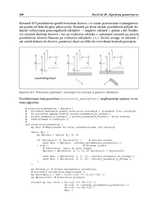 450                                                          Rozdział 10. Algorytmy geometryczne


Rysunek 10.9 przedstawia sposób tworzenia drzewa x w czasie przesuwania wyimaginowa-
nej prostej od dołu do góry płaszczyzny. Rysunek po lewej stronie przedstawia jedynie ko-
lejność wykrywania poszczególnych odcinków — najpierw odcinek c, potem e itd. Środko-
wy rysunek ilustruje drzewo x tuż po wykryciu odcinka e, natomiast rysunek po prawej
przedstawia drzewo binarne po wykryciu odcinków a i d. Zwróć uwagę, że odcinek d
nie został dodany do drzewa, ponieważ służy on tylko do wywołania kontroli przecięcia.




Rysunek 10.9. Przecinanie poziomych i pionowych linii prostych w geometrii Manhattan

Przedstawiona tutaj procedura przeciecie_manhattan() implementuje opisany wcze-
śniej algorytm.
      # przeciecie_manhattan ( @proste )
      #   Procedura wyszukuje punkty przeciecia poziomych i pionowych linii prostych.
      #   Ta procedura wymaga funkcji proste_dodawanie_do_drzewa(),
      #   proste_usuwanie_z_drzewa() i proste_przeszukiw_drzewa(), ktore zostaly
      #   zdefiniowane w rozdziale 3.
      #
      sub przeciecie_manhattan {
          my @op; # Wspolrzedne sa tutaj przeksztalcane jak operacje.

          while (@_) {
              my @prosta = splice @_, 0, 4;

              if ($prosta[1] == $prosta[3]) {     # Pozioma prosta.
                  push @op, [ @prosta, &drzewo_sprawdzenia_przedzialu ];
              } else {                        # Pionowa prosta.
                  # Odwrocenie, jesli do gory nogami.
                  @prosta = @prosta[0, 3, 2, 1] if $prosta[1] > $prosta[3];

                   push @op, [ @prosta[0, 1, 2, 1], &proste_dodawanie_do_drzewa ];
                   push @op, [ @prosta[0, 3, 2, 3], &proste_usuwanie_z_drzewa ];
              }
          }

          my $drzewo_x; # Drzewo sprawdzania przedzialu.
          # Procedura porownujaca wspolrzedne x.
          my $porownaj_x = sub { $_[0]->[0] <=> $_[1]->[0] };
          my @przeciecie; # Przeciecia prostych.

          foreach my $op (sort { $a->[1] <=> $b->[1] ||
                                 $a->[4] == &drzewo_sprawdzenia_przedzialu ||
                                 $a->[0] <=> $b->[0] }
                                 @op) {
 