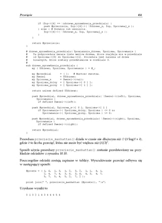 Przecięcie                                                                        451


              if ($op->[4] == &drzewo_sprawdzenia_przedzialu) {
                  push @przeciecie, $op->[4]->( $drzewo_x, $op, $porownaj_x );
              } else { # Dodanie lub usuniecie.
                  $op->[4]->( $drzewo_x, $op, $porownaj_x );
              }
         }

         return @przeciecie;
     }

     # drzewo_sprawdzenia_przedzialu( $powiazanie_drzewa, $pozioma, $porownanie )
     #    Ta podprocedura zwraca liste wezlow drzewa, ktore znajduja sie w przedziale
     #    od $pozioma->[0] do $pozioma->[1]. Procedura jest zalezna od drzew
     #    binarnych, ktore zostaly przedstawione w rozdziale 3.
     #
     sub drzewo_sprawdzenia_przedzialu {
         my ( $drzewo, $pozioma, $porownanie ) = @_;

         my   @przedzial       =   ( );   # Wartosc zwrotna.
         my   $wezel           =   $$drzewo;
         my   $pionowa_x       =   $wezel->{val};
         my   $pozioma_dolny   =   [ $pozioma->[ 0 ] ];
         my   $pozioma_gorny   =   [ $pozioma->[ 1 ] ];

         return unless defined $$drzewo;

         push @przedzial, drzewo_sprawdzenia_przedzialu( $wezel->{left}, $pozioma,
            $porownanie )
             if defined $wezel->{left};

         push @przedzial, $pionowa_x->[ 0 ], $pozioma->[ 1 ]
             if $porownanie->( $pozioma_dolny, $pozioma ) <= 0 &&
                $porownanie->( $pozioma_gorny, $pozioma ) >= 0;

         push @przedzial, drzewo_sprawdzenia_przedzialu( $wezel->{right}, $pozioma,
            $porownanie )
             if defined $wezel->{right};

         return @przedzial;
     }

Procedura przeciecie_manhattan() działa w czasie nie dłuższym niż O (N logN + k),
gdzie k to liczba przecięć, która nie może być większa niż (N/2)2.

Sposób użycia procedury przeciecie_manhattan() zostanie przedstawiony na przy-
kładzie odcinków z rysunku 10.10.

Poszczególne odcinki zostają zapisane w tablicy. Wyszukiwanie przecięć odbywa się
w następujący sposób:

     @proste = ( 1, 6,   1, 3,     1, 2,   3, 2, 1, 1,   4, 1,
                 2, 4,   7, 4,     3, 0,   3, 6, 4, 3,   4, 7,
                 5, 7,   5, 4,     5, 2,   7, 2 );

     print join(" ", przeciecie_manhattan (@proste)), "n";

Uzyskane wyniki to:

     3 1 3 2 1 4 3 4 4 4 5 4
 