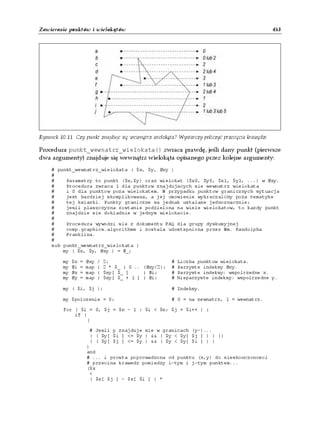 Zawieranie punktów i wielokątów                                                                    453




Rysunek 10.11. Czy punkt znajduje się wewnątrz wielokąta? Wystarczy policzyć przecięcia krawędzi

Procedura punkt_wewnatrz_wielokata() zwraca prawdę, jeśli dany punkt (pierwsze
dwa argumenty) znajduje się wewnątrz wielokąta opisanego przez kolejne argumenty:
     # punkt_wewnatrz_wielokata ( $x, $y, @xy )
     #
     #    Parametry to punkt ($x,$y) oraz wielokat ($x0, $y0, $x1, $y1, ...) w @xy.
     #    Procedura zwraca 1 dla punktow znajdujacych sie wewnatrz wielokata
     #    i 0 dla punktow poza wielokatem. W przypadku punktow granicznych sytuacja
     #    jest bardziej skomplikowana, a jej omowienie wykraczaloby poza tematyke
     #    tej ksiazki. Punkty graniczne sa jednak ustalane jednoznacznie;
     #    jesli plaszczyzna zostanie podzielona na wiele wielokatow, to kazdy punkt
     #    znajdzie sie dokladnie w jednym wielokacie.
     #
     #    Procedura wywodzi sie z dokumentu FAQ dla grupy dyskusyjnej
     #    comp.graphics.algorithms i zostala udostepniona przez Wm. Randolpha
     #    Franklina.
     #
     sub punkt_wewnatrz_wielokata {
         my ( $x, $y, @xy ) = @_;

          my   $n   =   @xy   /   2;                       #   Liczba punktow wielokata.
          my   @i   =   map   {   2 * $_ } 0 .. (@xy/2);   #   Parzyste indeksy @xy.
          my   @x   =   map   {   $xy[ $_ ]     } @i;      #   Parzyste indeksy: wspolrzedne x.
          my   @y   =   map   {   $xy[ $_ + 1 ] } @i;      #   Nieparzyste indeksy: wspolrzedne y.

          my ( $i, $j );                                   # Indeksy.

          my $polozenie = 0;                               # 0 = na zewnatrz, 1 = wewnatrz.

          for ( $i = 0, $j = $n - 1 ; $i < $n; $j = $i++ ) {
              if (
                   (

                         # Jesli y znajduje sie w granicach (y-)...
                         ( ( $y[ $i ] <= $y ) && ( $y < $y[ $j ] ) ) ||
                         ( ( $y[ $j ] <= $y ) && ( $y < $y[ $i ] ) )
                        )
                        and
                        # ... i prosta poprowadzona od punktu (x,y) do nieskonczonosci
                        # przecina krawedz pomiedzy i-tym i j-tym punktem...
                        ($x
                         <
                         ( $x[ $j ] - $x[ $i ] ) *
 