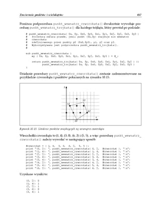 Zawieranie punktów i wielokątów                                                                  457


Poniższa podprocedura punkt_wewnatrz_czworokata() dwukrotnie wywołuje pro-
cedurę punkt_wewnatrz_trojkata() dla każdego trójkąta, który powstał po podziale:

     # punkt_wewnatrz_czworokata( $x, $y, $x0, $y0, $x1, $y1, $x2, $y2, $x3, $y3 )
     #   Procedura zwraca prawde, jesli punkt ($x,$y) znajduje sie wewnatrz
     #   czworokata
     #   zdefiniowanego przez punkty p0 ($x0,$y0), p1, p2 oraz p3.
     #   Wykorzystywana jest podprocedura punkt_wewnatrz_trojkata().
     #

     sub punkt_wewnatrz_czworokata {
         my ( $x, $y, $x0, $y0, $x1, $y1, $x2, $y2, $x3, $y3 ) = @_;

           return punkt_wewnatrz_trojkata( $x, $y, $x0, $y0, $x1, $y1, $x2, $y2 ) ||
                  punkt_wewnatrz_trojkata( $x, $y, $x0, $y0, $x2, $y2, $x3, $y3 )
     }

Działanie procedury punkt_wewnatrz_czworokata() zostanie zademonstrowane na
przykładzie czworokąta i punktów pokazanych na rysunku 10.15.




Rysunek 10.15. Ustalenie punktów znajdujących się wewnątrz czworokąta

Wierzchołki czworokąta to (1, 4), (3, 0), (6, 2) i (5, 5), a więc procedurę punkt_wewnatrz_
czworokata() należy wywołać w następujący sposób:

     @czworokat      = (   1,   4, 3, 0, 6, 2, 5, 5 );
     print "(0,      2):   ",   punkt_wewnatrz_czworokata(   0,   2,   @czworokat   ),   "n";
     print "(1,      4):   ",   punkt_wewnatrz_czworokata(   1,   4,   @czworokat   ),   "n";
     print "(2,      2):   ",   punkt_wewnatrz_czworokata(   2,   2,   @czworokat   ),   "n";
     print "(3,      6):   ",   punkt_wewnatrz_czworokata(   3,   6,   @czworokat   ),   "n";
     print "(3,      4):   ",   punkt_wewnatrz_czworokata(   3,   4,   @czworokat   ),   "n";
     print "(4,      2):   ",   punkt_wewnatrz_czworokata(   4,   2,   @czworokat   ),   "n";
     print "(5,      4):   ",   punkt_wewnatrz_czworokata(   5,   4,   @czworokat   ),   "n";
     print "(6,      2):   ",   punkt_wewnatrz_czworokata(   6,   2,   @czworokat   ),   "n";

Uzyskane wyniki to:

     (0,   2):   0
     (1,   4):   1
     (2,   2):   1
     (3,   6):   0
     (3,   4):   1
 