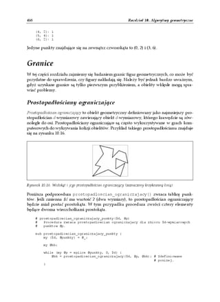 458                                                            Rozdział 10. Algorytmy geometryczne


      (4, 2): 1
      (5, 4): 1
      (6, 2): 1

Jedyne punkty znajdujące się na zewnątrz czworokąta to (0, 2) i (3, 6).


Granice
W tej części rozdziału zajmiemy się badaniem granic figur geometrycznych, co może być
przydatne do sprawdzenia, czy figury nakładają się. Należy być jednak bardzo uważnym,
gdyż uzyskane granice są tylko pierwszym przybliżeniem, a obiekty wklęsłe mogą spra-
wiać problemy.


Prostopadłościany ograniczające
Prostopadłościan ograniczający to obiekt geometryczny definiowany jako najmniejszy pro-
stopadłościan d-wymiarowy zawierający obiekt d-wymiarowy, którego krawędzie są rów-
noległe do osi. Prostopadłościany ograniczające są często wykorzystywane w grach kom-
puterowych do wykrywania kolizji obiektów. Przykład takiego prostopadłościanu znajduje
się na rysunku 10.16.




Rysunek 10.16. Wielokąt i jego prostopadłościan ograniczający (zaznaczony kropkowaną linią)

Poniższa podprocedura prostopadloscian_ograniczajacy() zwraca tablicę punk-
tów. Jeśli zmienna $d ma wartość 2 (dwa wymiary), to prostopadłościan ograniczający
będzie miał postać prostokąta. W tym przypadku procedura zwróci cztery elementy
będące dwoma wierzchołkami prostokąta.

      # prostopadloscian_ograniczajacy_punkty($d, @p)
      #   Procedura zwraca prostopadloscian ograniczajacy dla zbioru $d-wymiarowych
      #   punktow @p.

      sub prostopadloscian_ograniczajacy_punkty {
          my ($d, @punkty) = @_;

          my @bb;

          while (my @p = splice @punkty, 0, $d) {
              @bb = prostopadloscian_ograniczajacy($d, @p, @bb); # Zdefiniowane
                                                                 # ponizej.
          }
 