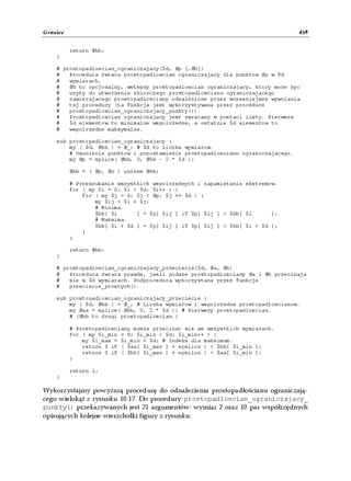 Granice                                                                          459


          return @bb;
    }

    # prostopadloscian_ograniczajacy($d, @p [,@b])
    #   Procedura zwraca prostopadloscian ograniczajacy dla punktow @p w $d
    #   wymiarach.
    #   @b to opcjonalny, wstepny prostopadloscian ograniczajacy, ktory moze byc
    #   uzyty do utworzenia zbiorczego prostopadloscianu ograniczajacego
    #   zawierajacego prostopadlosciany odnalezione przez wczesniejsze wywolania
    #   tej procedury (ta funkcja jest wykorzystywana przez procedure
    #   prostopadloscian_ograniczajacy_punkty()).
    #   Prostopadloscian ograniczajacy jest zwracany w postaci listy. Pierwsze
    #   $d elementow to minimalne wspolrzedne, a ostatnie $d elementow to
    #   wspolrzedne maksymalne.

    sub prostopadloscian_ograniczajacy {
        my ( $d, @bb ) = @_; # $d to liczba wymiarow.
        # Usuniecie punktow i pozostawienie prostopadloscianu ograniczajacego.
        my @p = splice( @bb, 0, @bb - 2 * $d );

          @bb = ( @p, @p ) unless @bb;

          # Przeszukanie wszystkich wspolrzednych i zapamietanie ekstremow.
          for ( my $i = 0; $i < $d; $i++ ) {
              for ( my $j = 0; $j < @p; $j += $d ) {
                  my $ij = $i + $j;
                  # Minima.
                  $bb[ $i      ] = $p[ $ij ] if $p[ $ij ] < $bb[ $i      ];
                  # Maksima.
                  $bb[ $i + $d ] = $p[ $ij ] if $p[ $ij ] > $bb[ $i + $d ];
              }
          }

          return @bb;
    }

    # prostopadloscian_ograniczajacy_przeciecie($d, @a, @b)
    #   Procedura zwraca prawde, jesli podane prostopadlosciany @a i @b przecinaja
    #   sie w $d wymiarach. Podprocedura wykorzystana przez funkcje
    #   przeciecie_prostych().

    sub prostopadloscian_ograniczajacy_przeciecie {
        my ( $d, @bb ) = @_; # Liczba wymiarow i wspolrzedne prostopadloscianow.
        my @aa = splice( @bb, 0, 2 * $d ); # Pierwszy prostopadloscian.
        # (@bb to drugi prostopadloscian.)

          # Prostopadlosciany musza przecinac sie we wszystkich wymiarach.
          for ( my $i_min = 0; $i_min < $d; $i_min++ ) {
              my $i_max = $i_min + $d; # Indeks dla maksimum.
              return 0 if ( $aa[ $i_max ] + epsilon ) < $bb[ $i_min ];
              return 0 if ( $bb[ $i_max ] + epsilon ) < $aa[ $i_min ];
          }

          return 1;
    }

Wykorzystajmy powyższą procedurę do odnalezienia prostopadłościanu ograniczają-
cego wielokąt z rysunku 10.17. Do procedury prostopadloscian_ograniczajacy_
punkty() przekazywanych jest 21 argumentów: wymiar 2 oraz 10 par współrzędnych
opisujących kolejne wierzchołki figury z rysunku:
 