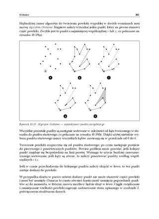 Granice                                                                             461


Najbardziej znany algorytm do tworzenia powłoki wypukłej w dwóch wymiarach nosi
nazwę algorytmu Grahama. Najpierw należy wyszukać jeden punkt, który na pewno stanowi
część powłoki. Zwykle jest to punkt o najmniejszej współrzędnej x lub y, co pokazano na
rysunku 10.19(a).




Rysunek 10.19. Algorytm Grahama — wyszukiwanie punktu początkowego

Wszystkie pozostałe punkty są następnie sortowane w zależności od kąta tworzonego w sto-
sunku do punktu startowego, co pokazano na rysunku 10.19(b). Dzięki użytej metodzie wy-
boru punktu startowego miary wszystkich kątów zawierają się w przedziale od 0 do π.

Tworzenie powłoki rozpoczyna się od punktu startowego, po czym następuje przejście
do pierwszego z posortowanych punktów. Pewien problem może powstać, jeśli kolejny
punkt znajduje się bezpośrednio na linii prostej. Wymaga to użycia bardziej zaawanso-
wanego sortowania; jeśli kąty są równe, to należy posortować punkty według współ-
rzędnych x i y.

Jeśli w czasie przechodzenia do kolejnego punktu należy skręcić w lewo, to ten punkt
zostaje dodany do powłoki.

W przypadku skrętu w prawo ostatni dodany punkt nie może stanowić części powłoki
i musi być usunięty. Oznacza to często również konieczność usunięcia poprzednich punk-
tów aż do momentu, w którym znowu możliwy będzie skręt w lewo. Ciągłe zwiększanie
i zmniejszanie wielkości powłoki sugeruje zastosowanie stosu opisanego w rozdziale 2.
poświęconym strukturom danych.
 