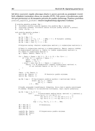 462                                                           Rozdział 10. Algorytmy geometryczne


Jak łatwo zauważyć, reguła zakazująca skrętu w prawo pozwala na pominięcie wszyst-
kich wklęsłości (zacieniony obszar na rysunku 10.19). Cały proces wyszukiwania punk-
tów jest powtarzany aż do momentu powrotu do punktu startowego. Poniższa procedura
powloka_wypukla_graham() stanowi implementację algorytmu Grahama:

      # powloka_wypukla_graham( @xy )
      #   Procedura oblicza powloke wypukla dla punktow @xy z uzyciem
      #   algorytmu Grahama. Procedura zwraca kolejne punkty powloki w postaci.
      #   listy ($x,$y,...).

      sub powloka_wypukla_graham {
          my ( @xy ) = @_;

          my   $n   =   @xy   /   2;
          my   @i   =   map   {   2 * $_ } 0 .. ( $#xy / 2 ); # Parzyste indeksy.
          my   @x   =   map   {   $xy[ $_ ]     } @i;
          my   @y   =   map   {   $xy[ $_ + 1 ] } @i;

         # Najpierw nalezy odnalezc najmniejsza wartosc y z najmniejsza wartoscia x.

         # $ymin to najmniejsza wartosc y w danym momencie, @xmini zawiera indeksy
         # najmniejszych wartosci y, $xmini to indeks najmniejszej wartosci x,
         # a $xmin to najmniejsza wartosc x.
         my ( $ymin, $xmini, $xmin, $i );

          for ( $ymin = $ymax = $y[ 0 ], $i = 1; $i < $n; $i++ ) {
              if ( $y[ $i ] + epsilon < $ymin ) {
                  $ymin = $y[ $i ];
                  @xmini = ( $i );
              } elsif ( abs( $y[ $i ] - $ymin ) < epsilon ) {
                  $xmini = $i # Zapamietanie indeksu najmniejszej wartosci x.
                      if not defined $xmini or $x[ $i ] < $xmini;
              }
          }

          $xmin = $x[ $xmini ];
          splice @x, $xmini, 1;                   # Usuniecie punktu minimum.
          splice @y, $xmini, 1;

          my @a = map {          # Posortowanie punktow zgodnie z wartosciami katow.
                                 atan2( $y[ $_ ] - $ymin,
                                        $x[ $_ ] - $xmin)
                              } 0 .. $#x;

         # Rzadki przypadek transformacji Schwartza, ktora daje w wyniku posortowane
         # indeksy. Pozwala to na wielokrotne sortowanie, czyli uzycie permutacji.

          my @j = map { $_->[ 0 ] }
                     sort {      # Posortowanie wedlug katow, wartosci x i wartosci y.
                            return $a->[ 1 ] <=> $b->[ 1 ]               ||
                                    $x[ $a->[ 0 ] ] <=> $x[ $b->[ 0 ] ] ||
                                    $y[ $a->[ 0 ] ] <=> $y[ $b->[ 0 ] ];
                            }
                           map { [ $_, $a[ $_ ] ] } 0 .. $#a;

          @x = @x[ @j ];                   # Permutacja.
          @y = @y[ @j ];
          @a = @a[ @j ];

          unshift @x, $xmin;               # Przywrocenie punktu minimum.
          unshift @y, $ymin;
          unshift @a, 0;
 