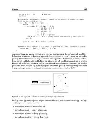 Granice                                                                              463


          my @h = ( 0, 1 );          # Powloka.
          my $cw;

        # Cofniecie: zmniejszenie powloki, jesli nalezy skrecic w prawo lub jesli
        # nie ma mozliwosci skretu.
          for ( $i = 2; $i < $n; $i++ ) {
              while (
                  kierunek( $x[ $h[ $#h - 1 ] ],
                             $y[ $h[ $#h - 1 ] ],
                             $x[ $h[ $#h ] ],
                             $y[ $h[ $#h ] ],
                             $x[ $i ],
                             $y[ $i ] ) > epsilon
                  and @h >= 2 ) { # Te 2 punkty zawsze beda stanowily czesc powloki.
                 pop @h;
              }
              push @h, $i; # Zwiekszenie powloki.
          }

        # Przeniesienie wartosci x i y powloki z powrotem na liste, a nastepnie powrot.
          return map { ( $x[ $_ ], $y[ $_ ] ) } @h;
    }

Algorytm Grahama można przyspieszyć poprzez zredukowanie liczby badanych punktów.
Jednym ze sposobów dokonania tego jest eliminacja wnętrza — odrzucane są wszystkie
punkty, które absolutnie nie mogą stanowić części powłoki. Eliminacja punktów jest za-
leżna od ich rozkładu; jeśli rozkład jest typu losowego lub punkty rozciągają się w dwóch
kierunkach, to bardzo pomocne będzie zastosowanie prostokąta rozciągającego się między
punktami znajdującymi się najbliżej rogów. Wszystkie punkty znajdujące się wewnątrz
tego prostokąta można bezpiecznie usunąć, co pokazano na rysunku 10.20.




Rysunek 10.20. Algorytm Grahama — eliminacja wewnętrznych punktów

Punkty znajdujące się najbliżej rogów można odnaleźć poprzez minimalizację i maksy-
malizację sum i różnic punktów:
• najmniejsza suma — lewy dolny róg,
• największa suma — prawy górny róg,
• najmniejsza różnica — lewy górny róg,
• największa różnica — prawy dolny róg.
 
