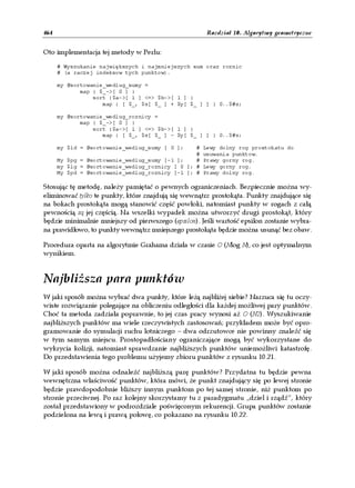 464                                                   Rozdział 10. Algorytmy geometryczne


Oto implementacja tej metody w Perlu:

      # Wyszukanie największych i najmniejszych sum oraz roznic
      # (a raczej indeksow tych punktow).

      my @sortowanie_wedlug_sumy =
             map { $_->[ 0 ] }
                 sort {$a->[ 1 ] <=> $b->[ 1 ] }
                    map { [ $_, $x[ $_ ] + $y[ $_ ] ] } 0..$#x;

      my @sortowanie_wedlug_roznicy =
             map { $_->[ 0 ] }
                 sort {$a->[ 1 ] <=> $b->[ 1 ] }
                    map { [ $_, $x[ $_ ] - $y[ $_ ] ] } 0..$#x;

      my $ld = @sortowanie_wedlug_sumy [ 0 ];    #   Lewy dolny rog prostokatu do
                                                 #   usuwania punktow.
      My $pg = @sortowanie_wedlug_sumy [-1 ];    #   Prawy gorny rog.
      my $lg = @sortowanie_wedlug_roznicy [ 0 ]; #   Lewy gorny rog.
      My $pd = @sortowanie_wedlug_roznicy [-1 ]; #   Prawy dolny rog.

Stosując tę metodę, należy pamiętać o pewnych ograniczeniach. Bezpiecznie można wy-
eliminować tylko te punkty, które znajdują się wewnątrz prostokąta. Punkty znajdujące się
na bokach prostokąta mogą stanowić część powłoki, natomiast punkty w rogach z całą
pewnością są jej częścią. Na wszelki wypadek można utworzyć drugi prostokąt, który
będzie minimalnie mniejszy od pierwszego (epsilon). Jeśli wartość epsilon zostanie wybra-
na prawidłowo, to punkty wewnątrz mniejszego prostokąta będzie można usunąć bez obaw.

Procedura oparta na algorytmie Grahama działa w czasie O (Nlog N), co jest optymalnym
wynikiem.


Najbliższa para punktów
W jaki sposób można wybrać dwa punkty, które leżą najbliżej siebie? Narzuca się tu oczy-
wiste rozwiązanie polegające na obliczeniu odległości dla każdej możliwej pary punktów.
Choć ta metoda zadziała poprawnie, to jej czas pracy wynosi aż O (N2). Wyszukiwanie
najbliższych punktów ma wiele rzeczywistych zastosowań; przykładem może być opro-
gramowanie do symulacji ruchu lotniczego – dwa odrzutowce nie powinny znaleźć się
w tym samym miejscu. Prostopadłościany ograniczające mogą być wykorzystane do
wykrycia kolizji, natomiast sprawdzanie najbliższych punktów uniemożliwi katastrofę.
Do przedstawienia tego problemu użyjemy zbioru punktów z rysunku 10.21.

W jaki sposób można odnaleźć najbliższą parę punktów? Przydatna tu będzie pewna
wewnętrzna właściwość punktów, która mówi, że punkt znajdujący się po lewej stronie
będzie prawdopodobnie bliższy innym punktom po tej samej stronie, niż punktom po
stronie przeciwnej. Po raz kolejny skorzystamy tu z paradygmatu „dziel i rządź”, który
został przedstawiony w podrozdziale poświęconym rekurencji. Grupa punktów zostanie
podzielona na lewą i prawą połowę, co pokazano na rysunku 10.22.
 