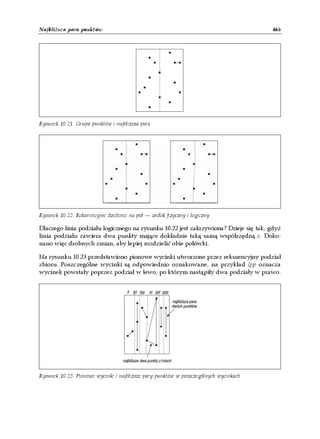 Najbliższa para punktów                                                               465




Rysunek 10.21. Grupa punktów i najbliższa para




Rysunek 10.22. Rekurencyjne dzielenie na pół — widok fizyczny i logiczny

Dlaczego linia podziału logicznego na rysunku 10.22 jest zakrzywiona? Dzieje się tak, gdyż
linia podziału zawiera dwa punkty mające dokładnie taką samą współrzędną x. Doko-
nano więc drobnych zmian, aby lepiej rozdzielić obie połówki.

Na rysunku 10.23 przedstawiono pionowe wycinki utworzone przez rekurencyjny podział
zbioru. Poszczególne wycinki są odpowiednio oznakowane, na przykład lpp oznacza
wycinek powstały poprzez podział w lewo, po którym nastąpiły dwa podziały w prawo.




Rysunek 10.23. Pionowe wycinki i najbliższe pary punktów w poszczególnych wycinkach
 