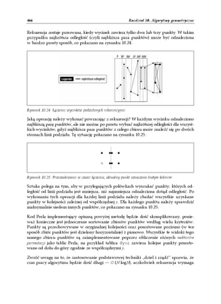 466                                                           Rozdział 10. Algorytmy geometryczne


Rekurencja zostaje przerwana, kiedy wycinek zawiera tylko dwa lub trzy punkty. W takim
przypadku najkrótsza odległość (czyli najbliższa para punktów) może być odnaleziona
w bardzo prosty sposób, co pokazano na rysunku 10.24.




Rysunek 10.24. Łączenie wycinków podzielonych rekurencyjnie

Jaką operację należy wykonać powracając z rekurencji? W każdym wycinku odnaleziono
najbliższą parę punktów, ale nie można po prostu wybrać najkrótszej odległości dla wszyst-
kich wycinków, gdyż najbliższa para punktów z całego zbioru może znaleźć się po dwóch
stronach linii podziału. Tę sytuację pokazano na rysunku 10.25.




Rysunek 10.25. Przeszukiwanie w czasie łączenia; aktualny punkt oznaczono białym kolorem

Sztuka polega na tym, aby w przylegających połówkach wyszukać punkty, których od-
ległość od linii podziału jest mniejsza, niż najmniejsza odnaleziona dotąd odległość. Po
wykonaniu tych operacji dla każdej linii podziału należy zbadać wszystkie uzyskane
punkty w kolejności zależnej od współrzędnej y. Dla każdego punktu należy sprawdzić
maksymalnie siedem innych punktów, co pokazano na rysunku 10.25.

Kod Perla implementujący opisaną powyżej metodę będzie dość skomplikowany, ponie-
waż konieczne jest jednoczesne sortowanie zbiorów punktów według wielu kryteriów.
Punkty są przechowywane w oryginalnej kolejności oraz posortowane poziomo (w ten
sposób zbiór punktów jest dzielony horyzontalnie) i pionowo. Wszystkie te widoki tego
samego zbioru punktów są zaimplementowane poprzez obliczenie różnych wektorów
permutacji jako tablic Perla, na przykład tablica @yoi zawiera kolejne punkty posorto-
wane od dołu do góry zgodnie ze współrzędnymi y.

Zwróć uwagę na to, że zastosowanie podstawowej techniki „dziel i rządź” sprawia, że
czas pracy algorytmu będzie dość długi — O (N logN), aczkolwiek rekurencja wymaga
 