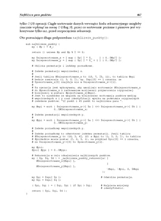 Najbliższa para punktów                                                            467


tylko O (N) operacji. Ciągłe sortowanie danych wewnątrz kodu rekurencyjnego mogłoby
znacznie wpłynąć na ocenę O (Nlog N), przez co sortowanie poziome i pionowe jest wy-
konywane tylko raz, przed rozpoczęciem rekurencji.

Oto przerażająco długa podprocedura najblizsze_punkty():

    sub najblizsze_punkty {
        my ( @p ) = @_;

        return () unless @p and @p % 2 == 0;

        my $nieposortowane_x = [ map { $p[ 2 * $_     ] } 0..$#p/2 ];
        my $nieposortowane_y = [ map { $p[ 2 * $_ + 1 ] } 0..$#p/2 ];

        # Oblicza permutacje i indeksy porzadkowe.

        #   Indeks permutacji wspolrzednej x.
        #
        #   Jesli tablica @$nieposortowane_x to (18, 7, 25, 11), to tablica @xpi
        #   bedzie zawierala (1, 3, 0, 2), np. $xpi[0] == 1 oznacza, ze
        #   $posortowane_x[0] znajduje sie w $nieposortowane_x->[1].
        #
        #   Ta operacja jest wykonywana, aby umozliwic sortowanie @$nieposortowane_x
        #   do @posortowane_x z zachowaniem mozliwosci przywrocenia oryginalnej
        #   kolejnosci w postaci @posortowane_x[@xpi].
        #   Jest to niezbedne ze wzgledu na koniecznosc sortowania punktow wedlug
        #   wspolrzednych x i y oraz identyfikacji wyniku na podstawie oryginalnych
        #   indeksow punktow: "12 punkt i 45 punkt to najblizsza para ".

        my @xpi = sort { $nieposortowane_x->[ $a ] <=> $nieposortowane_x->[ $b ] }
                       0..$#$nieposortowane_x;

        # Indeks permutacji wspolrzednych y.
        #
        my @ypi = sort { $nieposortowane_y->[ $a ] <=> $nieposortowane_y->[ $b ] }
                       0..$#$nieposortowane_y;

        #   Indeks porzadkowy wspolrzednych y.
        #
        #   Indeks porzadkowy to odwrotnosc indeksu permutacji. Jesli tablica
        #   @$nieposortowane_y to (16, 3, 42, 10) a @ypi to (1, 3, 0, 2), to tablica
        #   @yoibedzie miala postac (2, 0, 3, 1), na przyklad $yoi[0] == 1 oznacza,
        #   ze $nieposortowane_y->[0] to $posortowane_y[1].

        my @yoi;
        @yoi[ @ypi ] = 0..$#ypi;

        # Rekurencja w celu odnalezienia najblizszych punktow.
        my ( $p, $q, $d ) = _najblizsze_punkty_rekurencja( [
           @$nieposortowane_x[@xpi] ],
                                                           [
           @$nieposortowane_y[@xpi] ],
                                                           @xpi, @yoi, 0, $#xpi
                                                        );

        my $pi = $xpi[ $p ];                            # Odwrotna permutacja.
        my $qi = $xpi[ $q ];

        ( $pi, $qi ) = ( $qi, $pi ) if $pi > $qi;       # Najpierw mniejszy
                                                        # identyfikator.
        return ( $pi, $qi, $d );
    }
 