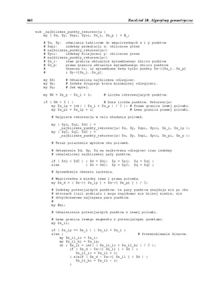 468                                                   Rozdział 10. Algorytmy geometryczne


      sub _najblizsze_punkty_rekurencja {
          my ( $x, $y, $xpi, $yoi, $x_l, $x_p ) = @_;

          #   $x, $y: odwolania tablicowe do wspolrzednych x i y punktow
          #   $xpi:    indeksy permutacji x: obliczone przez
          #   najblizsze_punkty_rekurencja()
          #   $yoi:    indeksy kolejnosci y: obliczone przez
          #   najblizsze_punkty_rekurencja()
          #   $x_l:    lewa granica aktualnie sprawdzanego zbioru punktow
          #   $x_p:    prawa granica aktualnie sprawdzanego zbioru punktow
          #            Oznacza to, iz sprawdzane beda tylko punkty $x->[$x_l..$x_p]
          #            i $y->[$x_l..$x_p].

          my $d;       # Odnaleziona najblizsza odleglosc.
          my $p;       # Indeks drugiego konca minimalnej odleglosci.
          my $q;       # Jak wyzej.

          my $N = $x_p - $x_l + 1;       # Liczba interesujacych punktow.

          if ( $N > 3 ) {               # Duza liczba punktow. Rekurencja!
              my $x_lp = int( ( $x_l + $x_p ) / 2 ); # Prawa granica lewej polowki.
              my $x_pl = $x_lp + 1;                  # Lewa granica prawej polowki.

               # Najpierw rekurencja w celu zbadania polowek.

               my ( $p1, $q1, $d1 ) =
                   _najblizsze_punkty_rekurencja( $x, $y, $xpi, $yoi, $x_l, $x_lp );
               my ( $p2, $q2, $d2 ) =
                   _najblizsze_punkty_rekurencja( $x, $y, $xpi, $yoi, $x_pl, $x_p );

               # Teraz polaczenie wynikow obu polowek.

               # Ustawienie $d, $p, $q na najkrotsza odleglosc oraz indeksy
               # odnalezionej najblizszej pary punktow.

               if ( $d1 < $d2 ) { $d = $d1;   $p = $p1;   $q = $q1 }
               else             { $d = $d2;   $p = $p2;   $q = $q2 }

               # Sprawdzenie obszaru laczenia.

               # Wspolrzedna x miedzy lewa i prawa polowka.
               my $x_d = ( $x->[ $x_lp ] + $x->[ $x_pl ] ) / 2;

               # Indeksy potencjalnych punktow: te pary punktow znajduja sie po obu
               # stronach linii podzialu i moga znajdowac sie blizej siebie, niz
               # dotychczasowa najlepsza para punktow.
               #
               my @xi;

               # Odnalezienie potencjalnych punktow z lewej polowki.

               # Lewa granica lewego segmentu z potencjalnymi punktami.
               my $x_ll;

               if ( $x_lp == $x_l ) { $x_ll = $x_l }
               else {                                     # Przeszukiwanie binarne.
                   my $x_ll_lo = $x_l;
                   my $x_ll_hi = $x_lp;
                   do { $x_ll = int( ( $x_ll_lo + $x_ll_hi ) / 2 );
                        if ( $x_d - $x->[ $x_ll ] > $d ) {
                           $x_ll_lo = $x_ll + 1;
                        } elsif ( $x_d - $x->[ $x_ll ] < $d ) {
                           $x_ll_hi = $x_ll - 1;
                        }
 