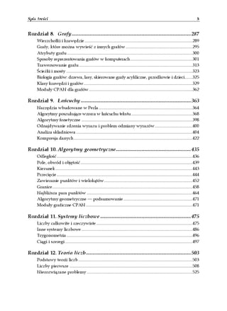 Spis treści                                                                                                                                     5


Rozdział 8. Grafy ............................................................................................287
      Wierzchołki i krawędzie....................................................................................................289
      Grafy, które można wywieść z innych grafów..............................................................295
      Atrybuty grafu ....................................................................................................................300
      Sposoby reprezentowania grafów w komputerach..........................................................301
      Trawersowanie grafu .........................................................................................................313
      Ścieżki i mosty .....................................................................................................................323
      Biologia grafów: drzewa, lasy, skierowane grafy acykliczne, przodkowie i dzieci.......325
      Klasy krawędzi i grafów.....................................................................................................329
      Moduły CPAN dla grafów................................................................................................362

Rozdział 9. Łańcuchy .....................................................................................363
      Narzędzia wbudowane w Perla.......................................................................................364
      Algorytmy poszukujące wzorca w łańcuchu tekstu.........................................................368
      Algorytmy fonetyczne .......................................................................................................398
      Odnajdywanie rdzenia wyrazu i problem odmiany wyrazów...................................400
      Analiza składniowa............................................................................................................404
      Kompresja danych..............................................................................................................422

Rozdział 10. Algorytmy geometryczne..........................................................435
      Odległość..............................................................................................................................436
      Pole, obwód i objętość........................................................................................................439
      Kierunek...............................................................................................................................443
      Przecięcie..............................................................................................................................444
      Zawieranie punktów i wielokątów..................................................................................452
      Granice..................................................................................................................................458
      Najbliższa para punktów ..................................................................................................464
      Algorytmy geometryczne — podsumowanie................................................................471
      Moduły graficzne CPAN...................................................................................................471

Rozdział 11. Systemy liczbowe ......................................................................475
      Liczby całkowite i rzeczywiste .........................................................................................475
      Inne systemy liczbowe.......................................................................................................486
      Trygonometria.....................................................................................................................496
      Ciągi i szeregi ......................................................................................................................497

Rozdział 12. Teoria liczb.................................................................................503
      Podstawy teorii liczb..........................................................................................................503
      Liczby pierwsze ..................................................................................................................508
      Nierozwiązane problemy ..................................................................................................525
 