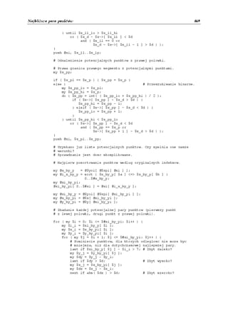 Najbliższa para punktów                                                         469


                 } until $x_ll_lo > $x_ll_hi
                     or ( $x_d - $x->[ $x_ll ] < $d
                          and ( $x_ll == 0 or
                                $x_d - $x->[ $x_ll - 1 ] > $d ) );
            }
            push @xi, $x_ll..$x_lp;

            # Odnalezienie potencjalnych punktow z prawej polowki.

            # Prawa granica prawego segmentu z potencjalnymi punktami.
            my $x_pp;

            if ( $x_pl == $x_p ) { $x_pp = $x_p }
            else {                                     # Przeszukiwanie binarne.
                my $x_pp_lo = $x_pl;
                my $x_pp_hi = $x_p;
                do { $x_pp = int( ( $x_pp_lo + $x_pp_hi ) / 2 );
                     if ( $x->[ $x_pp ] - $x_d > $d ) {
                        $x_pp_hi = $x_pp - 1;
                     } elsif ( $x->[ $x_pp ] - $x_d < $d ) {
                        $x_pp_lo = $x_pp + 1;
                     }
                } until $x_pp_hi < $x_pp_lo
                    or ( $x->[ $x_pp ] - $x_d < $d
                         and ( $x_pp == $x_p or
                               $x->[ $x_pp + 1 ] - $x_d > $d ) );
            }
            push @xi, $x_pl..$x_pp;

            # Uzyskano juz liste potencjalnych punktow. Czy spelnia one nasze
            # warunki?
            # Sprawdzanie jest dosc skomplikowane.

            # Najpierw posortowanie punktow wedlug oryginalnych indeksow.

            my @x_by_y   = @$yoi[ @$xpi[ @xi ] ];
            my @i_x_by_y = sort { $x_by_y[ $a ] <=> $x_by_y[ $b ] }
                           0..$#x_by_y;
            my @xi_by_yi;
            @xi_by_yi[ 0..$#xi ] = @xi[ @i_x_by_y ];

            my @xi_by_y = @$yoi[ @$xpi[ @xi_by_yi ] ];
            my @x_by_yi = @$x[ @xi_by_yi ];
            my @y_by_yi = @$y[ @xi_by_yi ];

            # Zbadanie kazdej potencjalnej pary punktow (pierwszy punkt
            # z lewej polowki, drugi punkt z prawej polowki).

            for ( my $i = 0; $i <= $#xi_by_yi; $i++ ) {
                my $i_i = $xi_by_y[ $i ];
                my $x_i = $x_by_yi[ $i ];
                my $y_i = $y_by_yi[ $i ];
                for ( my $j = $i + 1; $j <= $#xi_by_yi; $j++ ) {
                    # Pominiecie punktow, dla ktorych odleglosc nie moze byc
                    # mniejsza, niz dla dotychczasowej najlepszej pary.
                    last if $xi_by_y[ $j ] - $i_i > 7; # Zbyt daleko?
                    my $y_j = $y_by_yi[ $j ];
                    my $dy = $y_j - $y_i;
                    last if $dy > $d;                  # Zbyt wysoko?
                    my $x_j = $x_by_yi[ $j ];
                    my $dx = $x_j - $x_i;
                    next if abs( $dx ) > $d;           # Zbyt szeroko?
 