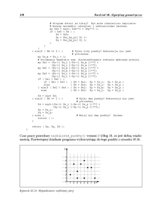 470                                                      Rozdział 10. Algorytmy geometryczne


                        # Program dotarl az tutaj? Byc moze odnaleziono zwyciezce.
                        # Nalezy sprawdzic odleglosc i zaktualizowac zmienne.
                        my $d3 = sqrt( $dx**2 + $dy**2 );
                        if ( $d3 < $d ) {
                            $d = $d3;
                            $p = $xi_by_yi[ $i ];
                            $q = $xi_by_yi[ $j ];
                        }
                  }
              }
          } elsif ( $N == 3 ) {           # Tylko trzy punkty? Rekurencja nie jest
                                          # potrzebna.
              my $x_m = $x_l + 1;
              # Porownanie kwadrator sum. Pierwiastkowanie zostanie wykonane pozniej.
              my $s1 = ($x->[ $x_l ]-$x->[ $x_m ])**2 +
                       ($y->[ $x_l ]-$y->[ $x_m ])**2;
              my $s2 = ($x->[ $x_m ]-$x->[ $x_p ])**2 +
                       ($y->[ $x_m ]-$y->[ $x_p ])**2;
              my $s3 = ($x->[ $x_l ]-$x->[ $x_p ])**2 +
                       ($y->[ $x_l ]-$y->[ $x_p ])**2;
              if ( $s1 < $s2 ) {
                  if ( $s1 < $s3 ) { $d = $s1; $p = $x_l; $q = $x_m }
                  else               { $d = $s3; $p = $x_l; $q = $x_p }
              } elsif ( $s2 < $s3 ) { $d = $s2; $p = $x_m; $q = $x_p }
                else                 { $d = $s3; $p = $x_l; $q = $x_p }

              $d = sqrt $d;
          } elsif ( $N == 2 ) {         # Tylko dwa punkty? Rekurencja nie jest
                                        # potrzebna.
              $d = sqrt(($x->[ $x_l ]-$x->[ $x_p ])**2 +
                        ($y->[ $x_l ]-$y->[ $x_p ])**2);
              $p = $x_l;
              $q = $x_p;
          } else {                      # Mniej niz dwa punkty? Dziwne.
              return ( );
          }

          return ( $p, $q, $d );
      }

Czas pracy procedury najblizsze_punkty() wynosi O (Nlog N), co jest dobrą wiado-
mością. Przetestujmy działanie programu wykorzystując do tego punkty z rysunku 10.26.




Rysunek 10.26. Wyszukiwanie najbliższej pary
 