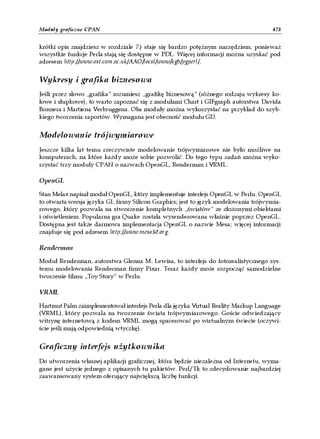 Moduły graficzne CPAN                                                               473


krótki opis znajdziesz w rozdziale 7.) staje się bardzo potężnym narzędziem, ponieważ
wszystkie funkcje Perla stają się dostępne w PDL. Więcej informacji można uzyskać pod
adresem http://www.ast.cam.ac.uk/AAO/local/www/kgb/pgperl/.


Wykresy i grafika biznesowa
Jeśli przez słowo „grafika” rozumiesz „grafikę biznesową” (różnego rodzaju wykresy ko-
łowe i słupkowe), to warto zapoznać się z modułami Chart i GIFgraph autorstwa Davida
Bonnera i Martiena Verbruggena. Oba moduły można wykorzystać na przykład do szyb-
kiego tworzenia raportów. Wymagana jest obecność modułu GD.


Modelowanie trójwymiarowe
Jeszcze kilka lat temu rzeczywiste modelowanie trójwymiarowe nie było możliwe na
komputerach, na które każdy może sobie pozwolić. Do tego typu zadań można wyko-
rzystać trzy moduły CPAN o nazwach OpenGL, Renderman i VRML.

OpenGL

Stan Melax napisał moduł OpenGL, który implementuje interfejs OpenGL w Perlu. OpenGL
to otwarta wersja języka GL firmy Silicon Graphics; jest to język modelowania trójwymia-
rowego, który pozwala na stworzenie kompletnych „światów” ze złożonymi obiektami
i oświetleniem. Popularna gra Quake została wyrenderowana właśnie poprzez OpenGL.
Dostępna jest także darmowa implementacja OpenGL o nazwie Mesa; więcej informacji
znajduje się pod adresem http://www.mesa3d.org.

Renderman
Moduł Renderman, autorstwa Glenna M. Lewisa, to interfejs do fotorealistycznego sys-
temu modelowania Renderman firmy Pixar. Teraz każdy może rozpocząć samodzielne
tworzenie filmu „Toy Story” w Perlu.

VRML

Hartmut Palm zaimplementował interfejs Perla dla języka Virtual Reality Markup Language
(VRML), który pozwala na tworzenie świata trójwymiarowego. Goście odwiedzający
witrynę internetową z kodem VRML mogą spacerować po wirtualnym świecie (oczywi-
ście jeśli mają odpowiednią wtyczkę).


Graficzny interfejs użytkownika
Do utworzenia własnej aplikacji graficznej, która będzie niezależna od Internetu, wyma-
gane jest użycie jednego z opisanych tu pakietów. Perl/Tk to zdecydowanie najbardziej
zaawansowany system oferujący największą liczbę funkcji.
 