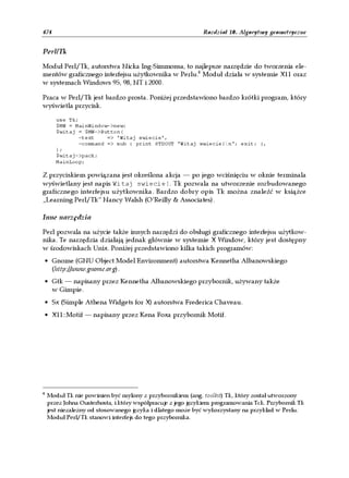 474                                                          Rozdział 10. Algorytmy geometryczne


Perl/Tk

Moduł Perl/Tk, autorstwa Nicka Ing-Simmonsa, to najlepsze narzędzie do tworzenia ele-
mentów graficznego interfejsu użytkownika w Perlu.4 Moduł działa w systemie X11 oraz
w systemach Windows 95, 98, NT i 2000.

Praca w Perl/Tk jest bardzo prosta. Poniżej przedstawiono bardzo krótki program, który
wyświetla przycisk.

       use Tk;
       $MW = MainWindow->new;
       $witaj = $MW->Button(
               -text    => 'Witaj swiecie',
               -command => sub { print STDOUT "Witaj swiecie!n"; exit; },
       );
       $witaj->pack;
       MainLoop;

Z przyciskiem powiązana jest określona akcja — po jego wciśnięciu w oknie terminala
wyświetlany jest napis Witaj swiecie!. Tk pozwala na utworzenie rozbudowanego
graficznego interfejsu użytkownika. Bardzo dobry opis Tk można znaleźć w książce
„Learning Perl/Tk” Nancy Walsh (O’Reilly & Associates).

Inne narzędzia

Perl pozwala na użycie także innych narzędzi do obsługi graficznego interfejsu użytkow-
nika. Te narzędzia działają jednak głównie w systemie X Window, który jest dostępny
w środowiskach Unix. Poniżej przedstawiono kilka takich programów:
 • Gnome (GNU Object Model Environment) autorstwa Kennetha Albanowskiego
   (http://www.gnome.org).
• Gtk — napisany przez Kennetha Albanowskiego przybornik, używany także
  w Gimpie.
• Sx (Simple Athena Widgets for X) autorstwa Frederica Chaveau.
• X11::Motif — napisany przez Kena Foxa przybornik Motif.




4
    Moduł Tk nie powinien być mylony z przybornikiem (ang. toolkit) Tk, który został utworzony
    przez Johna Ousterhosta, i który współpracuje z jego językiem programowania Tck. Przybornik Tk
    jest niezależny od stosowanego języka i dlatego może być wykorzystany na przykład w Perlu.
    Moduł Perl/Tk stanowi interfejs do tego przybornika.
 