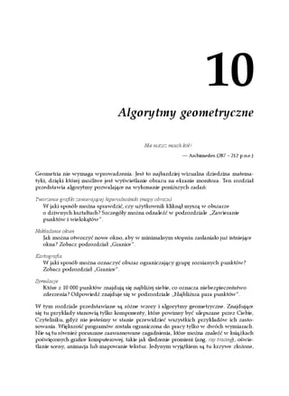 10
                                 Algorytmy geometryczne

                                            Nie niszcz moich kół!
                                                            — Archimedes (287 – 212 p.n.e.)


Geometria nie wymaga wprowadzenia. Jest to najbardziej wizualna dziedzina matema-
tyki, dzięki której możliwe jest wyświetlanie obrazu na ekranie monitora. Ten rozdział
przedstawia algorytmy pozwalające na wykonanie poniższych zadań:

Tworzenie grafiki zawierającej hiperodnośniki (mapy obrazu)
  W jaki sposób można sprawdzić, czy użytkownik kliknął myszą w obszarze
  o dziwnych kształtach? Szczegóły można odnaleźć w podrozdziale „Zawieranie
  punktów i wielokątów”.

Nakładanie okien
   Jak można otworzyć nowe okno, aby w minimalnym stopniu zasłaniało już istniejące
   okna? Zobacz podrozdział „Granice”.

Kartografia
   W jaki sposób można oznaczyć obszar ograniczający grupę rozsianych punktów?
   Zobacz podrozdział „Granice”.

Symulacje
   Które z 10 000 punktów znajdują się najbliżej siebie, co oznacza niebezpieczeństwo
   zderzenia? Odpowiedź znajduje się w podrozdziale „Najbliższa para punktów”.

W tym rozdziale przedstawiane są różne wzory i algorytmy geometryczne. Znajdujące
się tu przykłady stanowią tylko komponenty, które powinny być ulepszane przez Ciebie,
Czytelniku, gdyż nie jesteśmy w stanie przewidzieć wszystkich przykładów ich zasto-
sowania. Większość programów została ograniczona do pracy tylko w dwóch wymiarach.
Nie są tu również poruszane zaawansowane zagadnienia, które można znaleźć w książkach
poświęconych grafice komputerowej, takie jak śledzenie promieni (ang. ray tracing), oświe-
tlanie sceny, animacja lub mapowanie tekstur. Jedynym wyjątkiem są tu krzywe złożone,
 