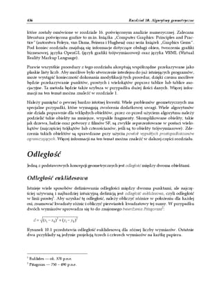 436                                                     Rozdział 10. Algorytmy geometryczne


które zostały omówione w rozdziale 16. poświęconym analizie numerycznej. Zalecana
literatura poświęcona grafice to m.in. książka „Computer Graphics: Principles and Prac-
tice” (autorstwa Foleya, van Dama, Feinera i Hughesa) oraz seria książek „Graphics Gems”.
Pod koniec rozdziału znajdują się informacje dotyczące obsługi okien, tworzenia grafiki
biznesowej, języka OpenGL (język grafiki trójwymiarowej) oraz języka VRML (Virtual
Reality Markup Language).

Prawie wszystkie procedury z tego rozdziału akceptują współrzędne przekazywane jako
płaskie listy liczb. Aby możliwe było utworzenie interfejsu do już istniejących programów,
może wystąpić konieczność dokonania modyfikacji tych procedur, dzięki czemu możliwe
będzie przekazywanie punktów, prostych i wielokątów poprzez tablice lub tablice aso-
cjacyjne. Ta metoda będzie także szybsza w przypadku dużej ilości danych. Więcej infor-
macji na ten temat można znaleźć w rozdziale 1.

Należy pamiętać o pewnej bardzo istotnej kwestii. Wiele problemów geometrycznych ma
specjalne przypadki, które wymagają zwrócenia dodatkowej uwagi. Wiele algorytmów
nie działa poprawnie dla wklęsłych obiektów, przez co przed użyciem algorytmu należy
podzielić takie obiekty na mniejsze, wypukłe fragmenty. Skomplikowane obiekty, takie
jak drzewa, ludzie oraz potwory z filmów SF, są zwykle reprezentowane w postaci wielo-
kątów (najczęściej trójkątów lub czterościanów, jeśli są to obiekty trójwymiarowe). Zde-
rzenia takich obiektów są sprawdzane przy użyciu powłok wypukłych prostopadłościanów
ograniczających. Więcej informacji na ten temat można znaleźć w dalszej części rozdziału.


Odległość
Jedną z podstawowych koncepcji geometrycznych jest odległość między dwoma obiektami.


Odległość euklidesowa
Istnieje wiele sposobów definiowania odległości między dwoma punktami, ale najczę-
ściej używaną i najbardziej intuicyjną definicją jest odległość euklidesowa, czyli odległość
w linii prostej1. Aby uzyskać tę odległość, należy obliczyć różnice w położeniu dla każdej
osi, zsumować kwadraty różnic i obliczyć pierwiastek kwadratowy tej sumy. W przypadku
dwóch wymiarów sprowadza się to do znajomego twierdzenia Pitagorasa2:

      d = (x1 − x 0 ) 2 + (y1 − y 0 )2

Rysunek 10.1 przedstawia odległość euklidesową dla różnej liczby wymiarów. Ostatnie
dwa przykłady są jedynie projekcją trzech i czterech wymiarów na kartkę papieru.




1
    Euklides — ok. 370 p.n.e.
2
    Pitagoras — 750 – 490 p.n.e.
 