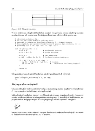438                                                          Rozdział 10. Algorytmy geometryczne




Rysunek 10.2. Odległość Manhattan

W celu obliczenia odległości Manhattan zamiast potęgowania różnic między punktami
należy dokonać ich sumowania. Poniżej przedstawiono odpowiednią procedurę.

          #   odleglosc_manhattan( @p )
          #   Oblicza odleglosc Manhattan pomiedzy dwoma
          #   punktami o d wymiarow, dla ktorych istnieje 2 * d wspolrzednych.
          #   Dla przykladu, para punktow trojwymiarowych powinna byc przekazana do tej
          #   procedury jako ( $x0, $y0, $z0, $x1, $y1, $z1 ).

          sub odleglosc_manhattan {
              my @p = @_;                      # Wspolrzedne punktow.
              my $d = @p / 2;                  # Liczba wymiarow.

                  my $S = 0;                   # Suma kwadratow.
                  my @p0 = splice @p, 0, $d;   # Uzyskanie punktu startowego.

                  for ( my $i = 0; $i < $d; $i++ ) {
                      my $di = $p0[ $i ] - $p[ $i ];   # Roznica...
                      $S += abs $di;                   # ...zsumowanie absolutnej wartosci.
                  }

                  return $S;
          }

Oto przykładowa odległość Manhattan między punktami (3, 4) i (10, 12):

          print odleglosc_manhattan( 3, 4, 10, 12);
          15


Maksymalna odległość
Czasami odległość najlepiej zdefiniować jako największą różnicę między współrzędnymi:
d = max di, gdzie di jest różnicą i-tej współrzędnej.

Jeśli odległość Manhattan stanowi przybliżenie pierwszego stopnia odległości (ponieważ
różnice między współrzędnymi są podnoszone do potęgi 1), to odległość euklidesowa jest
przybliżeniem drugiego stopnia. Granicą tego ciągu jest maksymalna odległość:

              ∞
      k   ∑d       k
                   i
           k=1

Innymi słowy, wraz ze wzrostem k zaczyna dominować maksymalna odległość, natomiast
w nieskończoności dominuje ona już całkowicie.
 