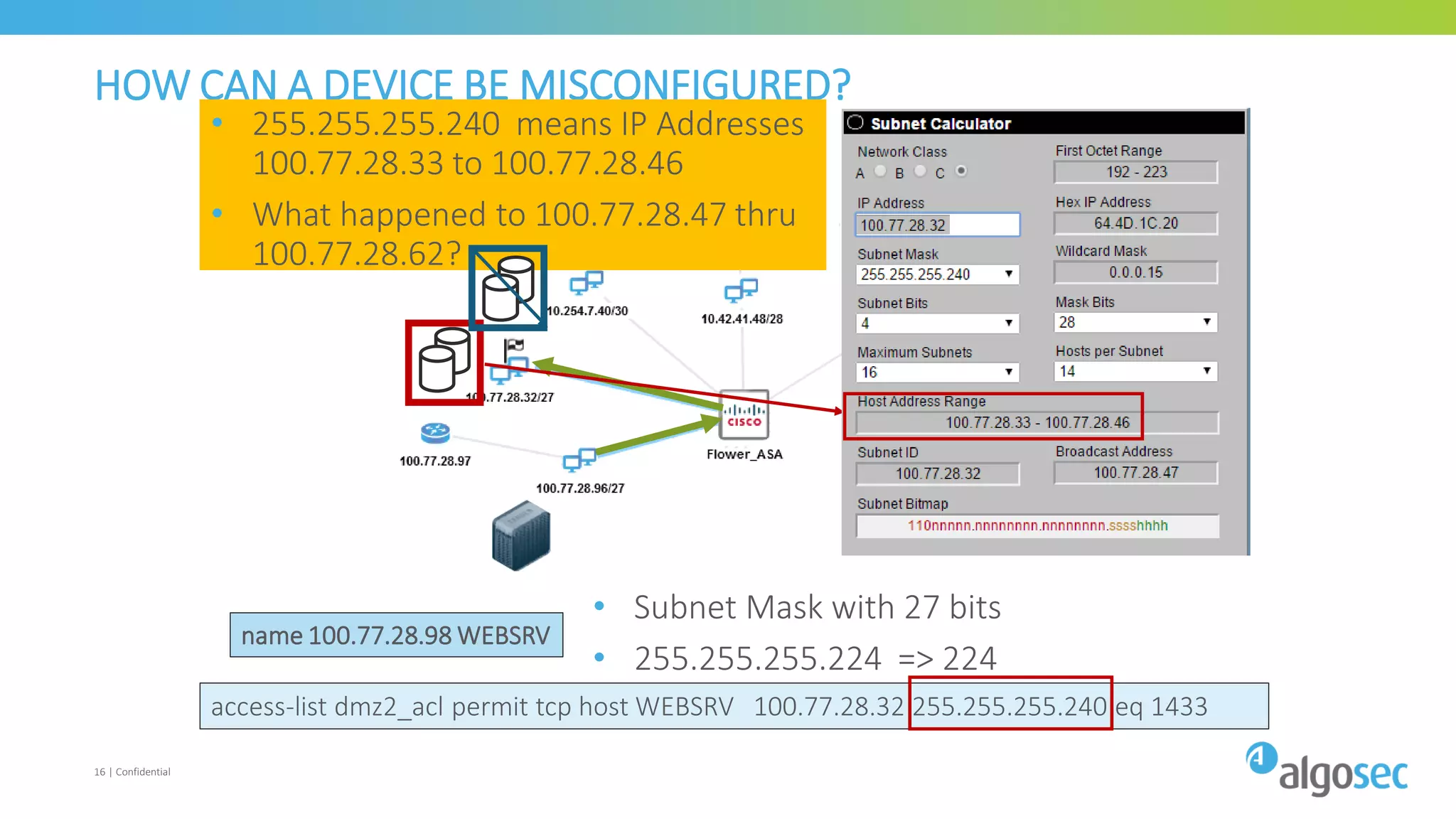 access-list dmz2_acl permit tcp host WEBSRV 100.77.28.32 255.255.255.240 eq 1433
16 | Confidential
HOW CAN A DEVICE BE MISCONFIGURED?
name 100.77.28.98 WEBSRV
• Subnet Mask with 27 bits
• 255.255.255.224 => 224
• 255.255.255.240 means IP Addresses
100.77.28.33 to 100.77.28.46
• What happened to 100.77.28.47 thru
100.77.28.62?
 