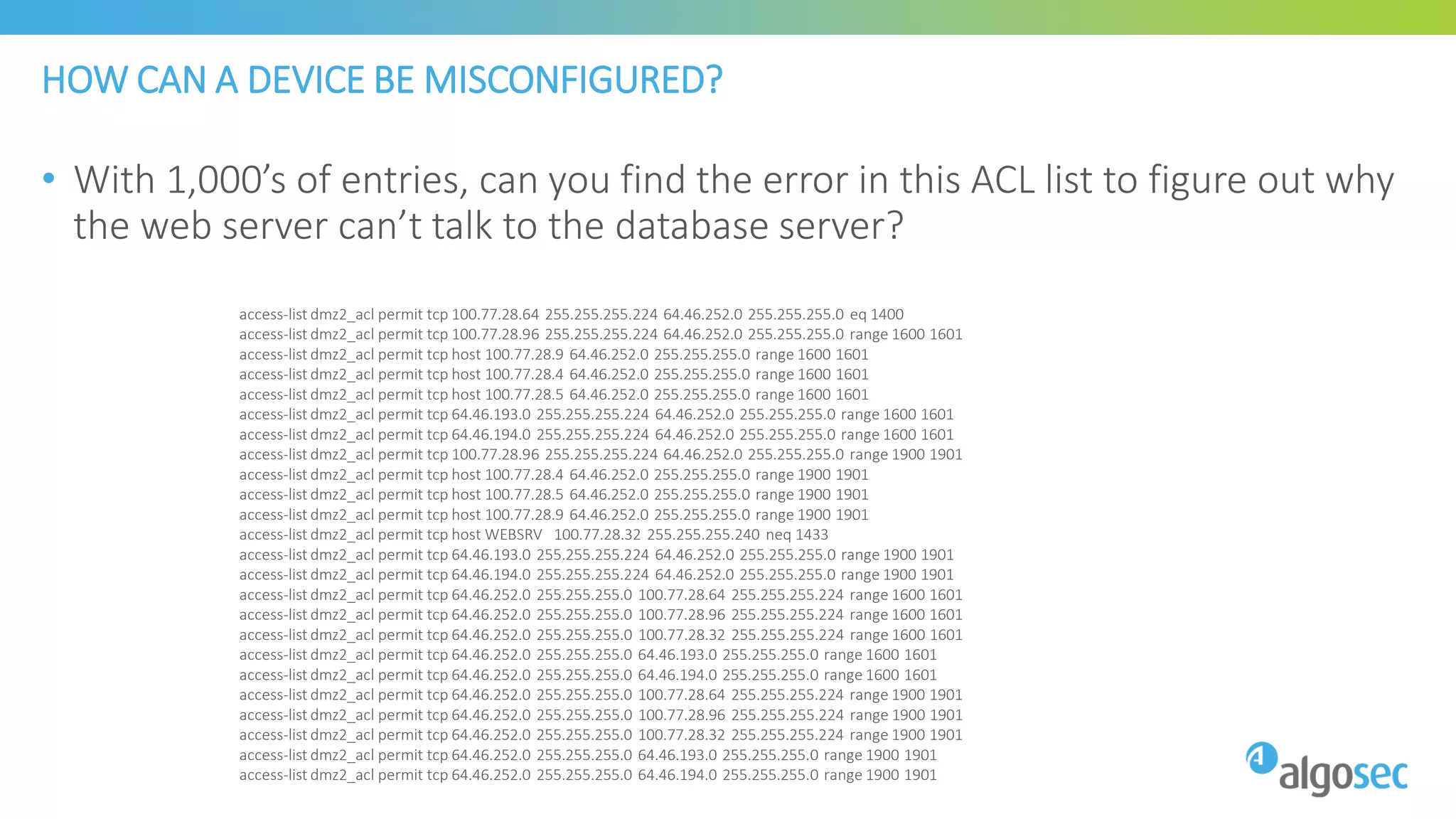 HOW CAN A DEVICE BE MISCONFIGURED?
• With 1,000’s of entries, can you find the error in this ACL list to figure out why
the web server can’t talk to the database server?
access-list dmz2_acl permit tcp 100.77.28.64 255.255.255.224 64.46.252.0 255.255.255.0 eq 1400
access-list dmz2_acl permit tcp 100.77.28.96 255.255.255.224 64.46.252.0 255.255.255.0 range 1600 1601
access-list dmz2_acl permit tcp host 100.77.28.9 64.46.252.0 255.255.255.0 range 1600 1601
access-list dmz2_acl permit tcp host 100.77.28.4 64.46.252.0 255.255.255.0 range 1600 1601
access-list dmz2_acl permit tcp host 100.77.28.5 64.46.252.0 255.255.255.0 range 1600 1601
access-list dmz2_acl permit tcp 64.46.193.0 255.255.255.224 64.46.252.0 255.255.255.0 range 1600 1601
access-list dmz2_acl permit tcp 64.46.194.0 255.255.255.224 64.46.252.0 255.255.255.0 range 1600 1601
access-list dmz2_acl permit tcp 100.77.28.96 255.255.255.224 64.46.252.0 255.255.255.0 range 1900 1901
access-list dmz2_acl permit tcp host 100.77.28.4 64.46.252.0 255.255.255.0 range 1900 1901
access-list dmz2_acl permit tcp host 100.77.28.5 64.46.252.0 255.255.255.0 range 1900 1901
access-list dmz2_acl permit tcp host 100.77.28.9 64.46.252.0 255.255.255.0 range 1900 1901
access-list dmz2_acl permit tcp host WEBSRV 100.77.28.32 255.255.255.240 neq 1433
access-list dmz2_acl permit tcp 64.46.193.0 255.255.255.224 64.46.252.0 255.255.255.0 range 1900 1901
access-list dmz2_acl permit tcp 64.46.194.0 255.255.255.224 64.46.252.0 255.255.255.0 range 1900 1901
access-list dmz2_acl permit tcp 64.46.252.0 255.255.255.0 100.77.28.64 255.255.255.224 range 1600 1601
access-list dmz2_acl permit tcp 64.46.252.0 255.255.255.0 100.77.28.96 255.255.255.224 range 1600 1601
access-list dmz2_acl permit tcp 64.46.252.0 255.255.255.0 100.77.28.32 255.255.255.224 range 1600 1601
access-list dmz2_acl permit tcp 64.46.252.0 255.255.255.0 64.46.193.0 255.255.255.0 range 1600 1601
access-list dmz2_acl permit tcp 64.46.252.0 255.255.255.0 64.46.194.0 255.255.255.0 range 1600 1601
access-list dmz2_acl permit tcp 64.46.252.0 255.255.255.0 100.77.28.64 255.255.255.224 range 1900 1901
access-list dmz2_acl permit tcp 64.46.252.0 255.255.255.0 100.77.28.96 255.255.255.224 range 1900 1901
access-list dmz2_acl permit tcp 64.46.252.0 255.255.255.0 100.77.28.32 255.255.255.224 range 1900 1901
access-list dmz2_acl permit tcp 64.46.252.0 255.255.255.0 64.46.193.0 255.255.255.0 range 1900 1901
access-list dmz2_acl permit tcp 64.46.252.0 255.255.255.0 64.46.194.0 255.255.255.0 range 1900 1901
 