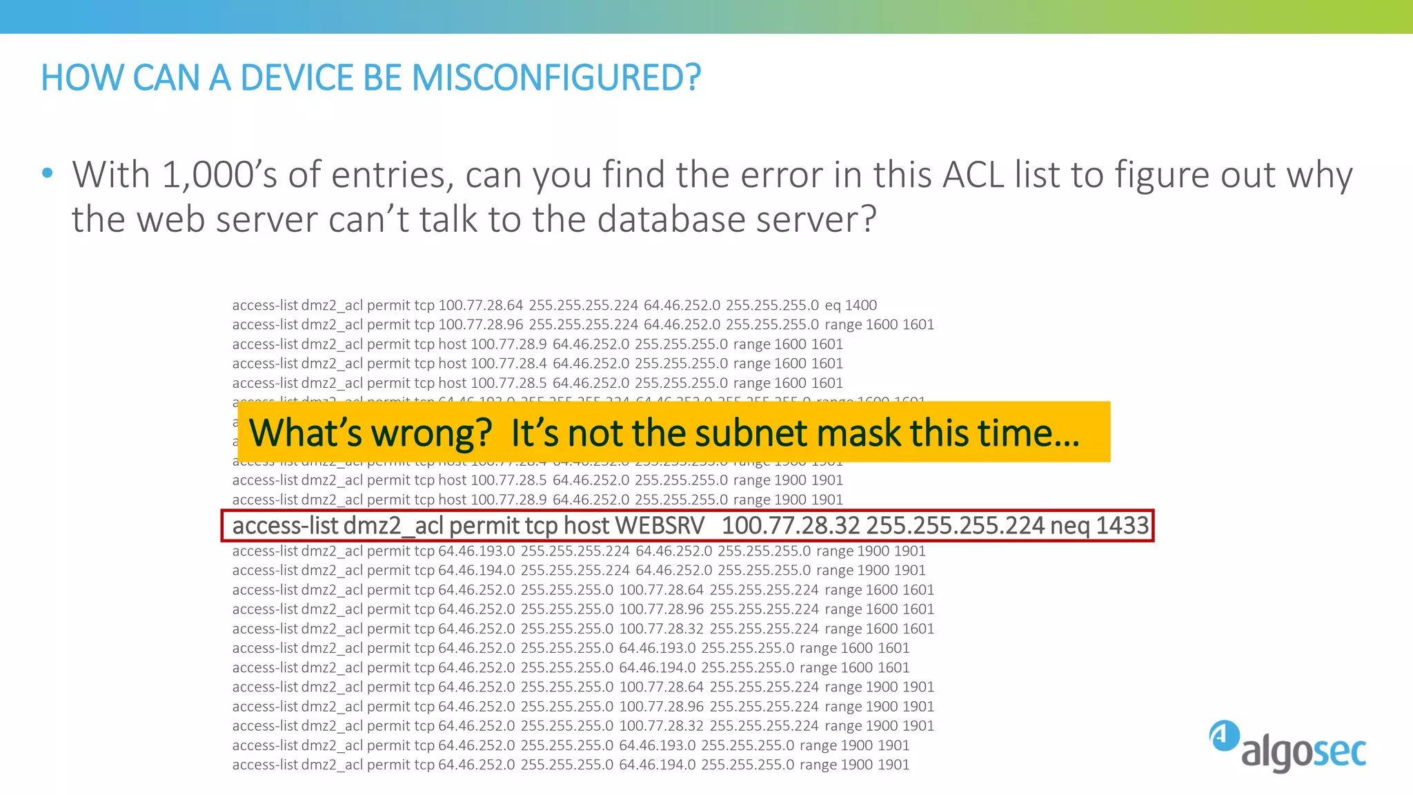 HOW CAN A DEVICE BE MISCONFIGURED?
• With 1,000’s of entries, can you find the error in this ACL list to figure out why
the web server can’t talk to the database server?
access-list dmz2_acl permit tcp 100.77.28.64 255.255.255.224 64.46.252.0 255.255.255.0 eq 1400
access-list dmz2_acl permit tcp 100.77.28.96 255.255.255.224 64.46.252.0 255.255.255.0 range 1600 1601
access-list dmz2_acl permit tcp host 100.77.28.9 64.46.252.0 255.255.255.0 range 1600 1601
access-list dmz2_acl permit tcp host 100.77.28.4 64.46.252.0 255.255.255.0 range 1600 1601
access-list dmz2_acl permit tcp host 100.77.28.5 64.46.252.0 255.255.255.0 range 1600 1601
access-list dmz2_acl permit tcp 64.46.193.0 255.255.255.224 64.46.252.0 255.255.255.0 range 1600 1601
access-list dmz2_acl permit tcp 64.46.194.0 255.255.255.224 64.46.252.0 255.255.255.0 range 1600 1601
access-list dmz2_acl permit tcp 100.77.28.96 255.255.255.224 64.46.252.0 255.255.255.0 range 1900 1901
access-list dmz2_acl permit tcp host 100.77.28.4 64.46.252.0 255.255.255.0 range 1900 1901
access-list dmz2_acl permit tcp host 100.77.28.5 64.46.252.0 255.255.255.0 range 1900 1901
access-list dmz2_acl permit tcp host 100.77.28.9 64.46.252.0 255.255.255.0 range 1900 1901
access-list dmz2_acl permit tcp host WEBSRV 100.77.28.32 255.255.255.224 neq 1433
access-list dmz2_acl permit tcp 64.46.193.0 255.255.255.224 64.46.252.0 255.255.255.0 range 1900 1901
access-list dmz2_acl permit tcp 64.46.194.0 255.255.255.224 64.46.252.0 255.255.255.0 range 1900 1901
access-list dmz2_acl permit tcp 64.46.252.0 255.255.255.0 100.77.28.64 255.255.255.224 range 1600 1601
access-list dmz2_acl permit tcp 64.46.252.0 255.255.255.0 100.77.28.96 255.255.255.224 range 1600 1601
access-list dmz2_acl permit tcp 64.46.252.0 255.255.255.0 100.77.28.32 255.255.255.224 range 1600 1601
access-list dmz2_acl permit tcp 64.46.252.0 255.255.255.0 64.46.193.0 255.255.255.0 range 1600 1601
access-list dmz2_acl permit tcp 64.46.252.0 255.255.255.0 64.46.194.0 255.255.255.0 range 1600 1601
access-list dmz2_acl permit tcp 64.46.252.0 255.255.255.0 100.77.28.64 255.255.255.224 range 1900 1901
access-list dmz2_acl permit tcp 64.46.252.0 255.255.255.0 100.77.28.96 255.255.255.224 range 1900 1901
access-list dmz2_acl permit tcp 64.46.252.0 255.255.255.0 100.77.28.32 255.255.255.224 range 1900 1901
access-list dmz2_acl permit tcp 64.46.252.0 255.255.255.0 64.46.193.0 255.255.255.0 range 1900 1901
access-list dmz2_acl permit tcp 64.46.252.0 255.255.255.0 64.46.194.0 255.255.255.0 range 1900 1901
What’s wrong? It’s not the subnet mask this time…
 