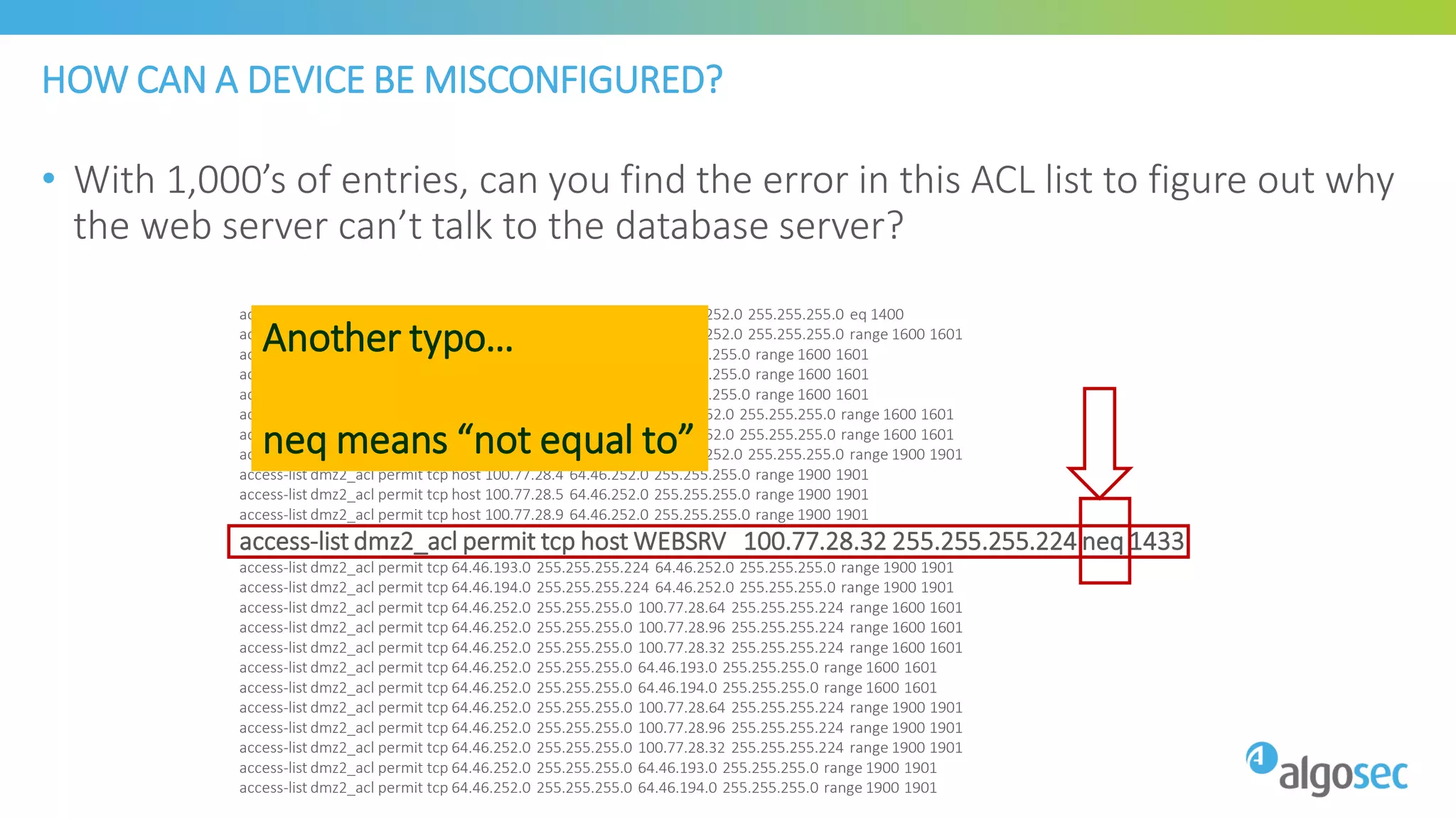 HOW CAN A DEVICE BE MISCONFIGURED?
• With 1,000’s of entries, can you find the error in this ACL list to figure out why
the web server can’t talk to the database server?
access-list dmz2_acl permit tcp 100.77.28.64 255.255.255.224 64.46.252.0 255.255.255.0 eq 1400
access-list dmz2_acl permit tcp 100.77.28.96 255.255.255.224 64.46.252.0 255.255.255.0 range 1600 1601
access-list dmz2_acl permit tcp host 100.77.28.9 64.46.252.0 255.255.255.0 range 1600 1601
access-list dmz2_acl permit tcp host 100.77.28.4 64.46.252.0 255.255.255.0 range 1600 1601
access-list dmz2_acl permit tcp host 100.77.28.5 64.46.252.0 255.255.255.0 range 1600 1601
access-list dmz2_acl permit tcp 64.46.193.0 255.255.255.224 64.46.252.0 255.255.255.0 range 1600 1601
access-list dmz2_acl permit tcp 64.46.194.0 255.255.255.224 64.46.252.0 255.255.255.0 range 1600 1601
access-list dmz2_acl permit tcp 100.77.28.96 255.255.255.224 64.46.252.0 255.255.255.0 range 1900 1901
access-list dmz2_acl permit tcp host 100.77.28.4 64.46.252.0 255.255.255.0 range 1900 1901
access-list dmz2_acl permit tcp host 100.77.28.5 64.46.252.0 255.255.255.0 range 1900 1901
access-list dmz2_acl permit tcp host 100.77.28.9 64.46.252.0 255.255.255.0 range 1900 1901
access-list dmz2_acl permit tcp host WEBSRV 100.77.28.32 255.255.255.224 neq 1433
access-list dmz2_acl permit tcp 64.46.193.0 255.255.255.224 64.46.252.0 255.255.255.0 range 1900 1901
access-list dmz2_acl permit tcp 64.46.194.0 255.255.255.224 64.46.252.0 255.255.255.0 range 1900 1901
access-list dmz2_acl permit tcp 64.46.252.0 255.255.255.0 100.77.28.64 255.255.255.224 range 1600 1601
access-list dmz2_acl permit tcp 64.46.252.0 255.255.255.0 100.77.28.96 255.255.255.224 range 1600 1601
access-list dmz2_acl permit tcp 64.46.252.0 255.255.255.0 100.77.28.32 255.255.255.224 range 1600 1601
access-list dmz2_acl permit tcp 64.46.252.0 255.255.255.0 64.46.193.0 255.255.255.0 range 1600 1601
access-list dmz2_acl permit tcp 64.46.252.0 255.255.255.0 64.46.194.0 255.255.255.0 range 1600 1601
access-list dmz2_acl permit tcp 64.46.252.0 255.255.255.0 100.77.28.64 255.255.255.224 range 1900 1901
access-list dmz2_acl permit tcp 64.46.252.0 255.255.255.0 100.77.28.96 255.255.255.224 range 1900 1901
access-list dmz2_acl permit tcp 64.46.252.0 255.255.255.0 100.77.28.32 255.255.255.224 range 1900 1901
access-list dmz2_acl permit tcp 64.46.252.0 255.255.255.0 64.46.193.0 255.255.255.0 range 1900 1901
access-list dmz2_acl permit tcp 64.46.252.0 255.255.255.0 64.46.194.0 255.255.255.0 range 1900 1901
Another typo…
neq means “not equal to”
 