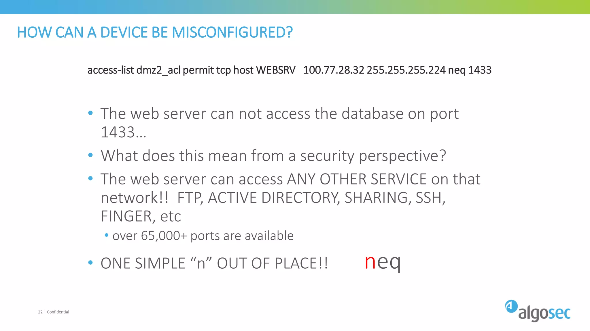 HOW CAN A DEVICE BE MISCONFIGURED?
access-list dmz2_acl permit tcp host WEBSRV 100.77.28.32 255.255.255.224 neq 1433
• The web server can not access the database on port
1433…
• What does this mean from a security perspective?
• The web server can access ANY OTHER SERVICE on that
network!! FTP, ACTIVE DIRECTORY, SHARING, SSH,
FINGER, etc
• over 65,000+ ports are available
• ONE SIMPLE “n” OUT OF PLACE!! neq
22 | Confidential
 