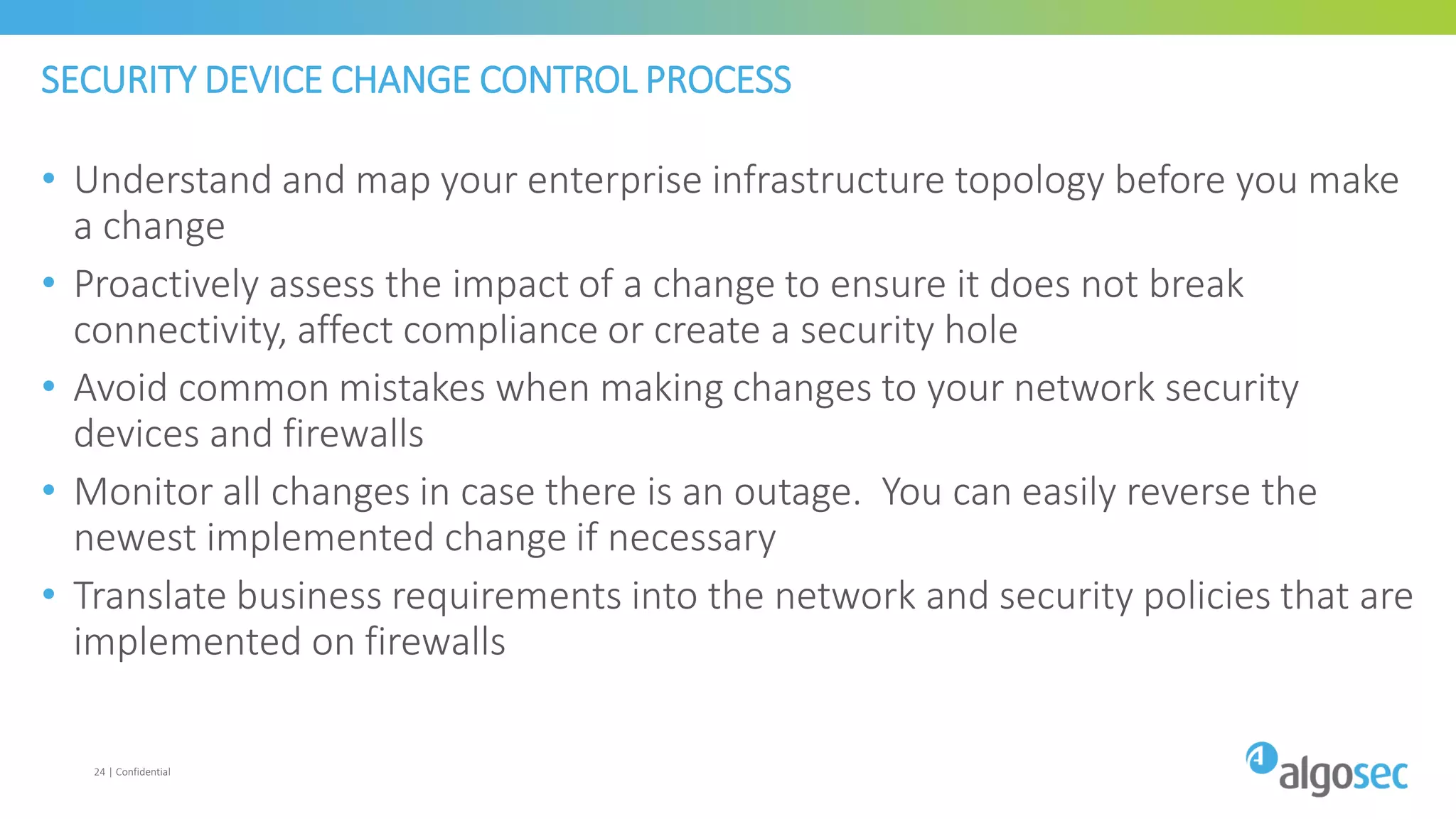 SECURITY DEVICE CHANGE CONTROL PROCESS
• Understand and map your enterprise infrastructure topology before you make
a change
• Proactively assess the impact of a change to ensure it does not break
connectivity, affect compliance or create a security hole
• Avoid common mistakes when making changes to your network security
devices and firewalls
• Monitor all changes in case there is an outage. You can easily reverse the
newest implemented change if necessary
• Translate business requirements into the network and security policies that are
implemented on firewalls
24 | Confidential
 