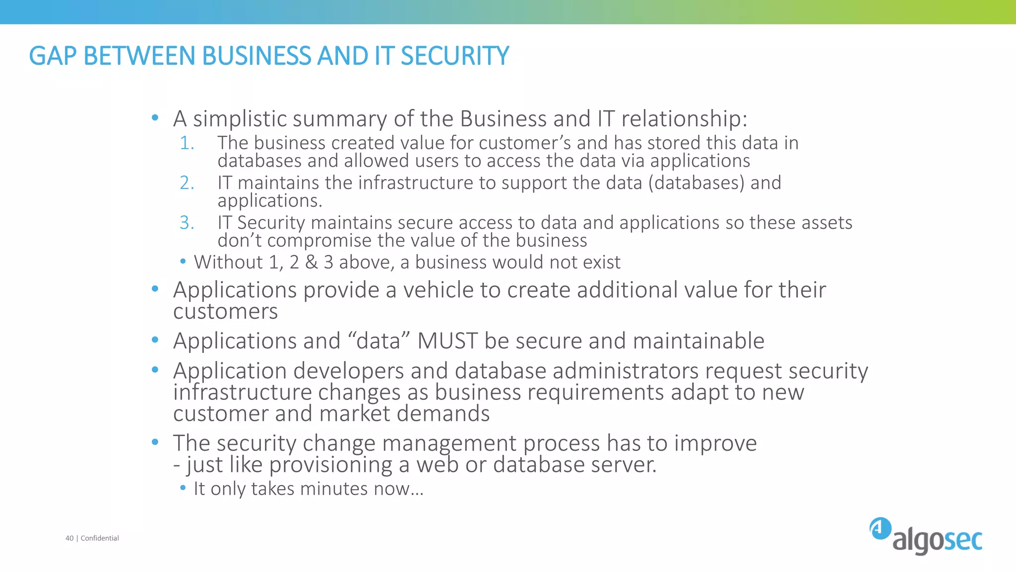 GAP BETWEEN BUSINESS AND IT SECURITY
• A simplistic summary of the Business and IT relationship:
1. The business created value for customer’s and has stored this data in
databases and allowed users to access the data via applications
2. IT maintains the infrastructure to support the data (databases) and
applications.
3. IT Security maintains secure access to data and applications so these assets
don’t compromise the value of the business
• Without 1, 2 & 3 above, a business would not exist
• Applications provide a vehicle to create additional value for their
customers
• Applications and “data” MUST be secure and maintainable
• Application developers and database administrators request security
infrastructure changes as business requirements adapt to new
customer and market demands
• The security change management process has to improve
- just like provisioning a web or database server.
• It only takes minutes now…
40 | Confidential
 