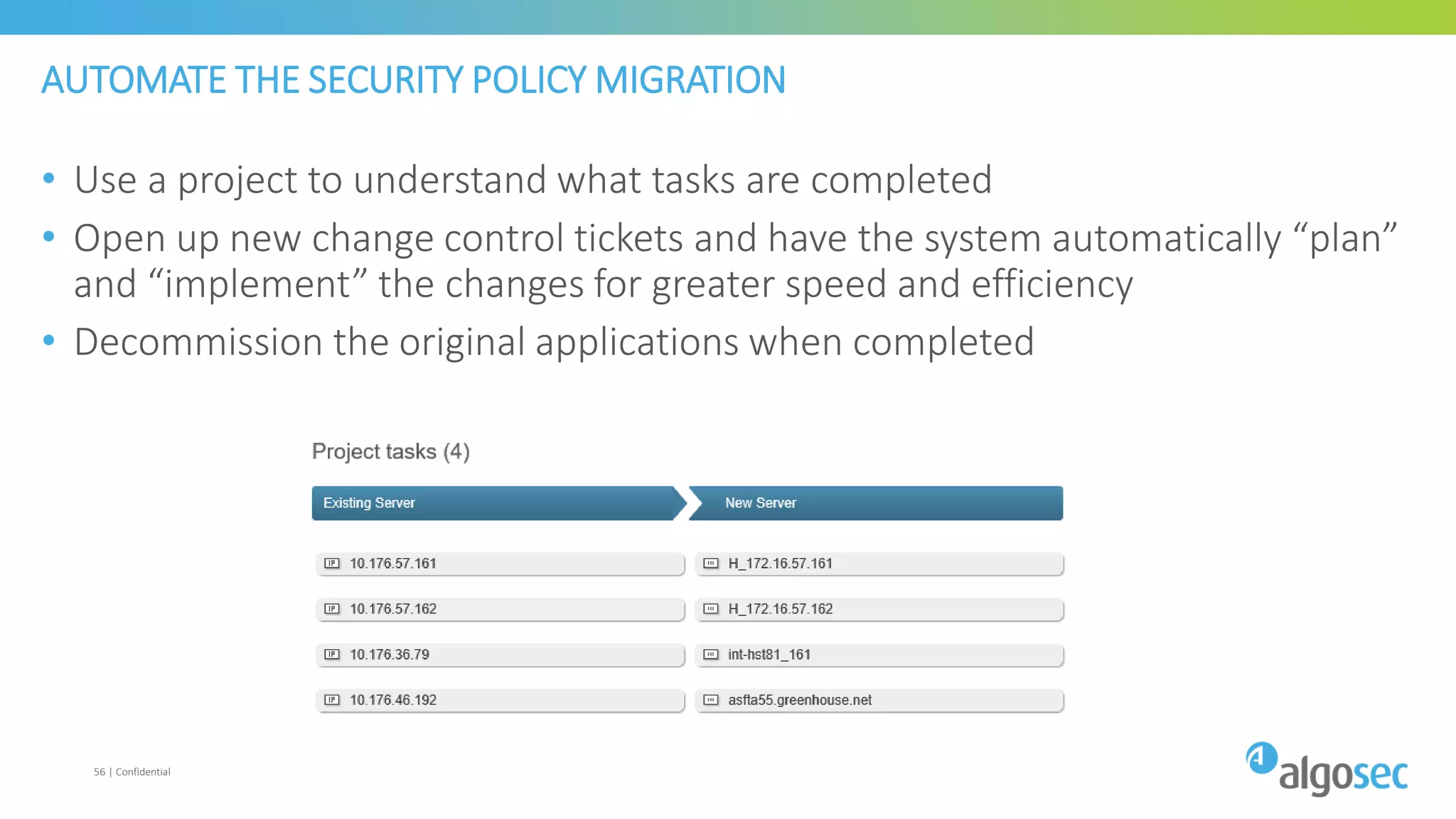 AUTOMATE THE SECURITY POLICY MIGRATION
• Use a project to understand what tasks are completed
• Open up new change control tickets and have the system automatically “plan”
and “implement” the changes for greater speed and efficiency
• Decommission the original applications when completed
56 | Confidential
 