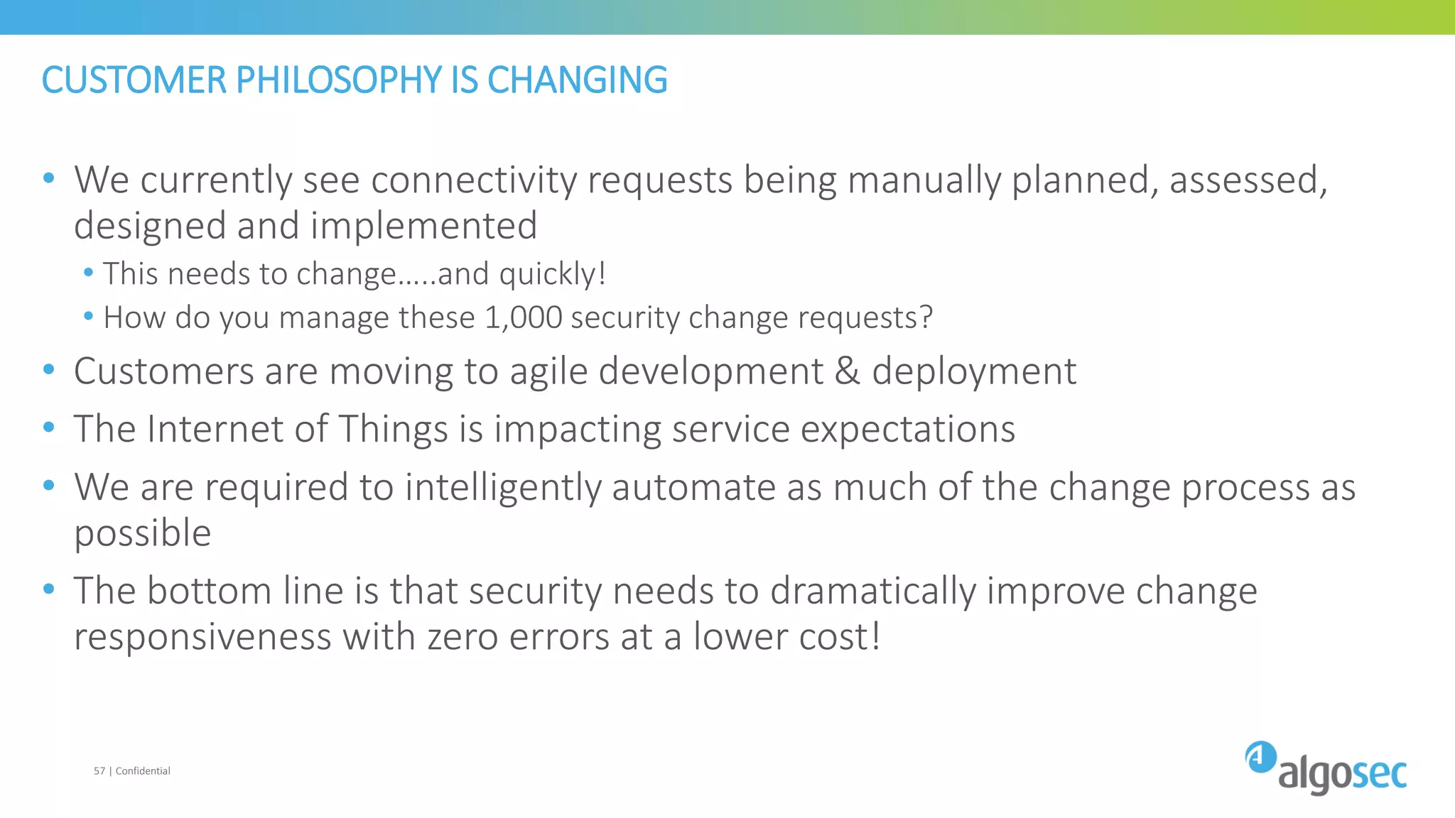 CUSTOMER PHILOSOPHY IS CHANGING
• We currently see connectivity requests being manually planned, assessed,
designed and implemented
• This needs to change…..and quickly!
• How do you manage these 1,000 security change requests?
• Customers are moving to agile development & deployment
• The Internet of Things is impacting service expectations
• We are required to intelligently automate as much of the change process as
possible
• The bottom line is that security needs to dramatically improve change
responsiveness with zero errors at a lower cost!
57 | Confidential
 