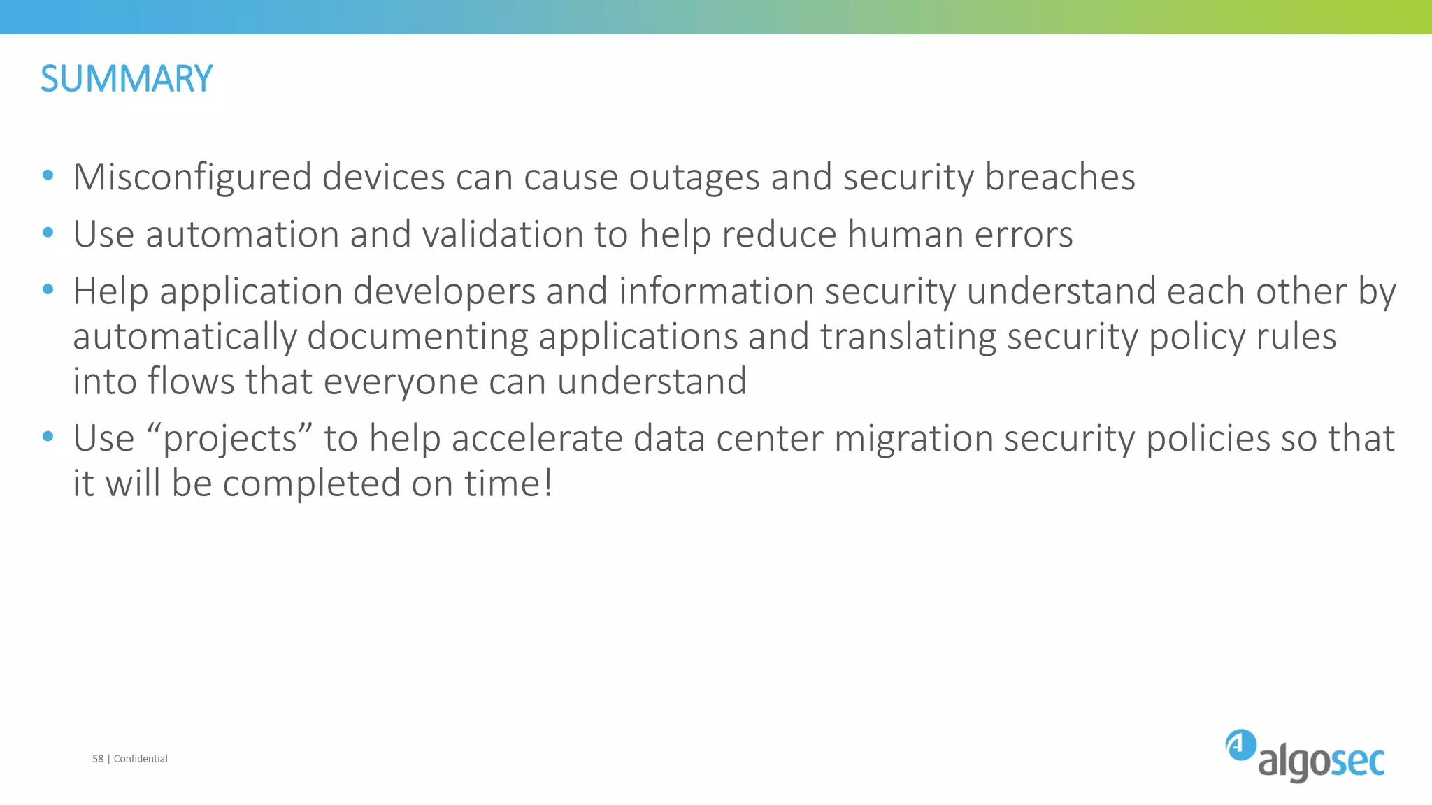 SUMMARY
• Misconfigured devices can cause outages and security breaches
• Use automation and validation to help reduce human errors
• Help application developers and information security understand each other by
automatically documenting applications and translating security policy rules
into flows that everyone can understand
• Use “projects” to help accelerate data center migration security policies so that
it will be completed on time!
58 | Confidential
 