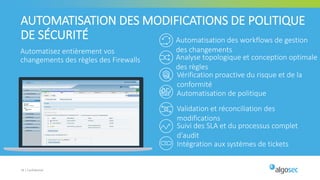 Automatisez entièrement vos
changements des règles des Firewalls
19 | Confidentiel
AUTOMATISATION DES MODIFICATIONS DE POLITIQUE
DE SÉCURITÉ Automatisation des workflows de gestion
des changements
Analyse topologique et conception optimale
des règles
Suivi des SLA et du processus complet
d'audit
Intégration aux systèmes de tickets
Validation et réconciliation des
modifications
Vérification proactive du risque et de la
conformité
Automatisation de politique
 