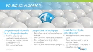 POURQUOI ALGOSEC ?
33 | Confidentiel
Une gestion opérationnelle
de la politique de sécurité
• Centrez-vous sur les
applications opérationnelles
• Analyse des risques centrée
sur l’opérationnel
• ROI en moins d'un an
La supériorité technologique
• La meilleure analyse topologique du
marché
• Des workflows riches et automatisés
• Une vaste gamme de produits
compatibles
• Une solution véritablement intégrée
La satisfaction clients :
notre obsession
• Remboursement garanti depuis
2005
• Nous sommes centrés sur la
réussite clients.
• 20 sociétés des « Fortune 50 »
nous font confiance
 