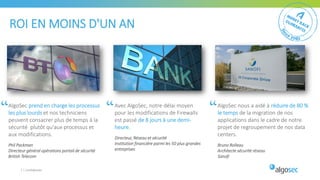 7 | Confidentiel
ROI EN MOINS D'UN AN
AlgoSec prend en charge les processus
les plus lourds et nos techniciens
peuvent consacrer plus de temps à la
sécurité plutôt qu'aux processus et
aux modifications.
Phil Packman
Directeur général opérations portail de sécurité
British Telecom
Avec AlgoSec, notre délai moyen
pour les modifications de Firewalls
est passé de 8 jours à une demi-
heure.
Directeur, Réseau et sécurité
Institution financière parmi les 50 plus grandes
entreprises
AlgoSec nous a aidé à réduire de 80 %
le temps de la migration de nos
applications dans le cadre de notre
projet de regroupement de nos data
centers.
Bruno Rolleau
Architecte sécurité réseau
Sanofi
 