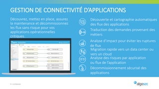 Découvrez, mettez en place, assurez
la maintenance et décommissionnez
les flux sans risque pour vos
applications opérationnelles
critiques.
9 | Confidentiel
GESTION DE CONNECTIVITÉ D’APPLICATIONS
Découverte et cartographie automatiques
des flux des applications
Traduction des demandes provenant des
métiers
Décommissionnement sécurisé des
applications
Analyse des risques par application
ou flux de l’application
Analyse d’impact pour éviter les ruptures
de flux
Migration rapide vers un data center ou
vers un cloud
 
