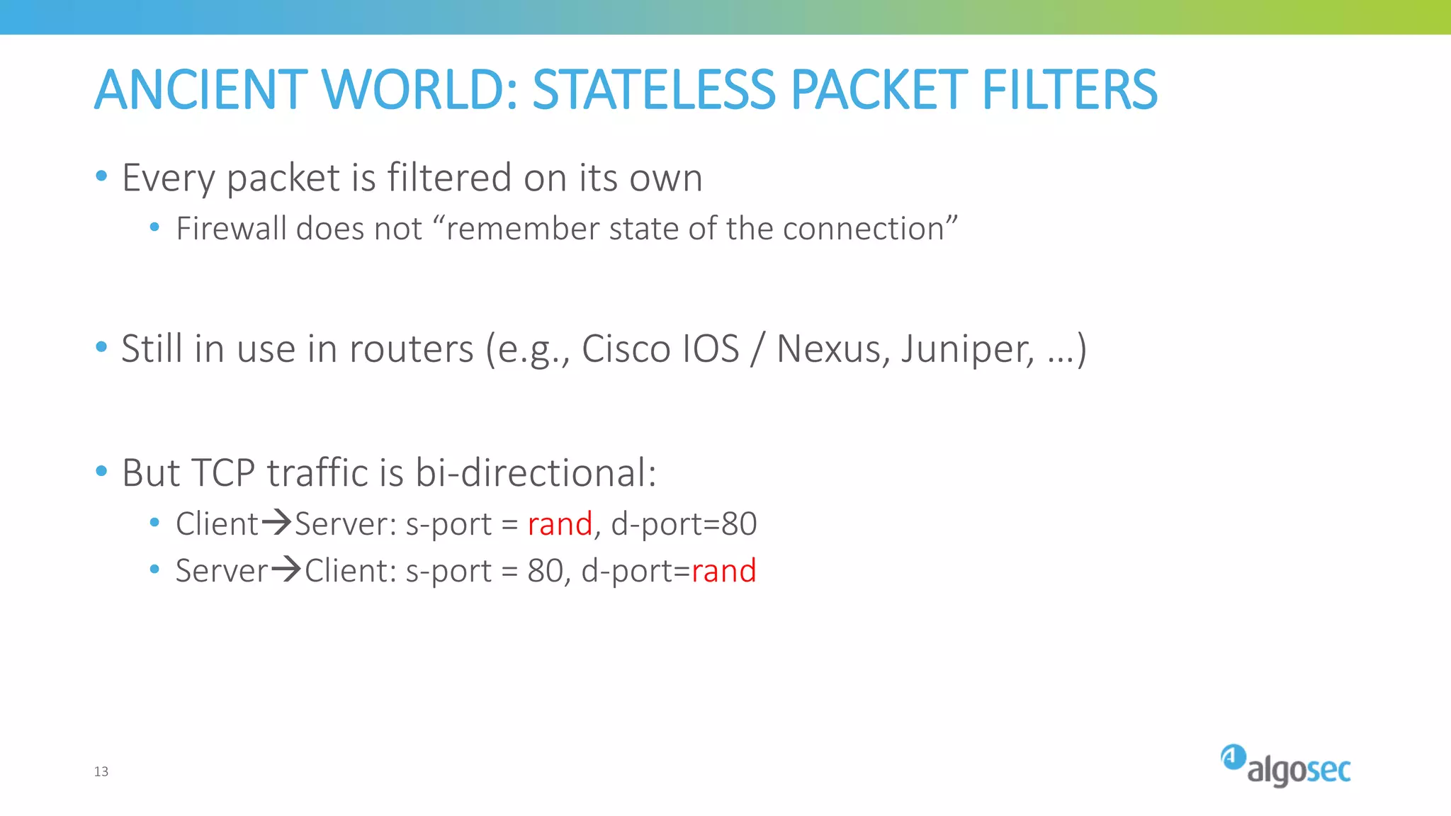 ANCIENT WORLD: STATELESS PACKET FILTERS
• Every packet is filtered on its own
• Firewall does not “remember state of the connection”
• Still in use in routers (e.g., Cisco IOS / Nexus, Juniper, …)
• But TCP traffic is bi-directional:
• ClientServer: s-port = rand, d-port=80
• ServerClient: s-port = 80, d-port=rand
13
 