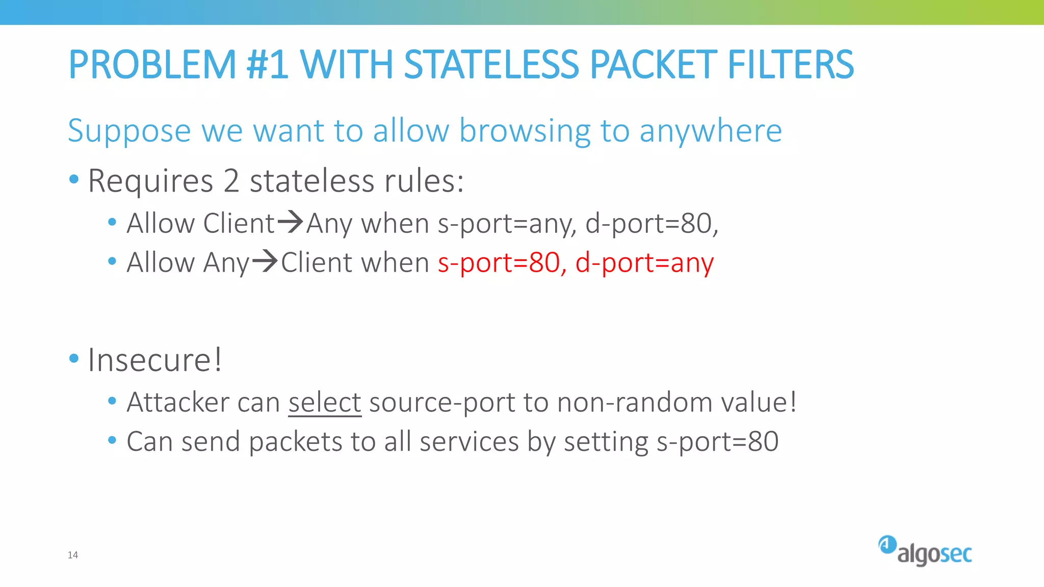 PROBLEM #1 WITH STATELESS PACKET FILTERS
Suppose we want to allow browsing to anywhere
• Requires 2 stateless rules:
• Allow ClientAny when s-port=any, d-port=80,
• Allow AnyClient when s-port=80, d-port=any
• Insecure!
• Attacker can select source-port to non-random value!
• Can send packets to all services by setting s-port=80
14
 