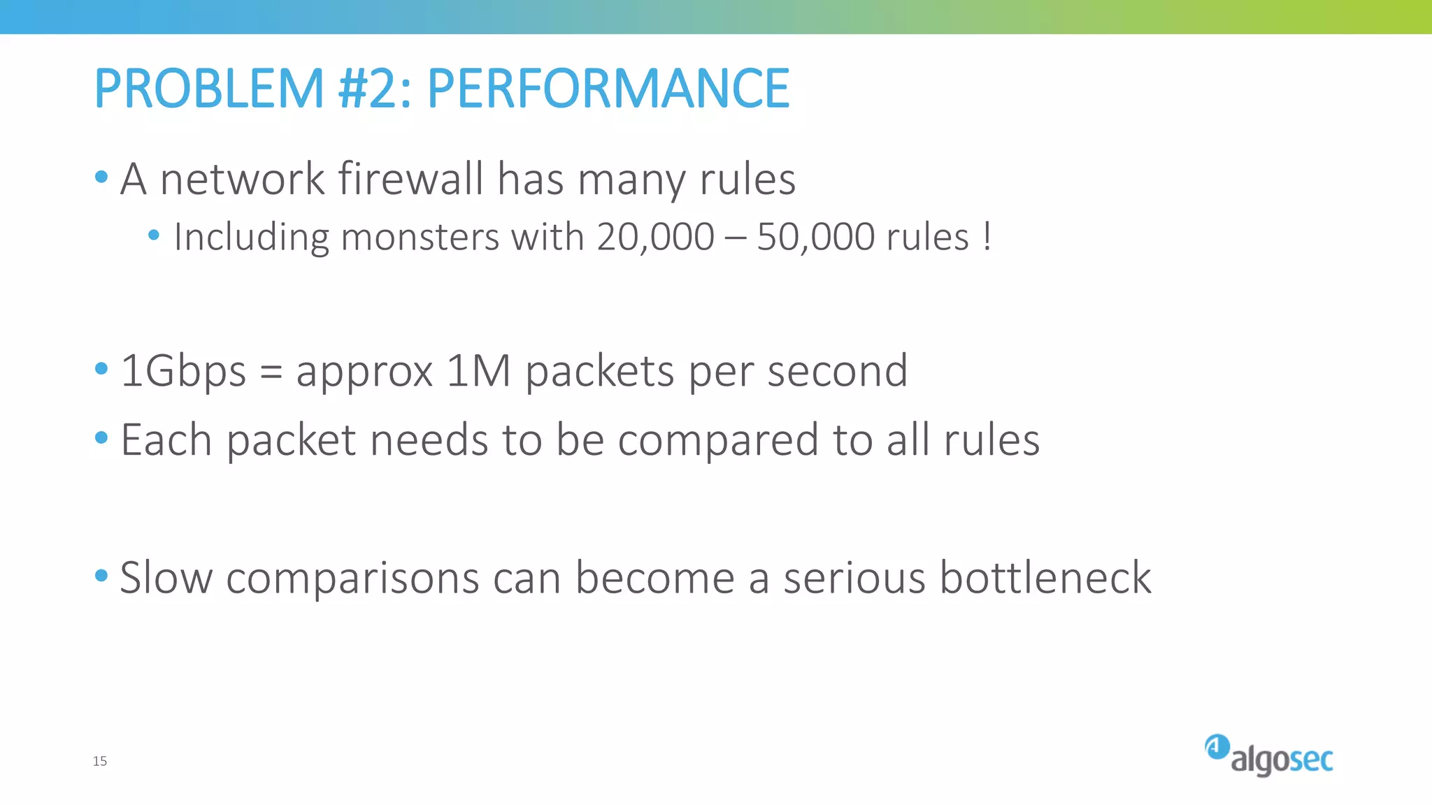 PROBLEM #2: PERFORMANCE
• A network firewall has many rules
• Including monsters with 20,000 – 50,000 rules !
• 1Gbps = approx 1M packets per second
• Each packet needs to be compared to all rules
• Slow comparisons can become a serious bottleneck
15
 