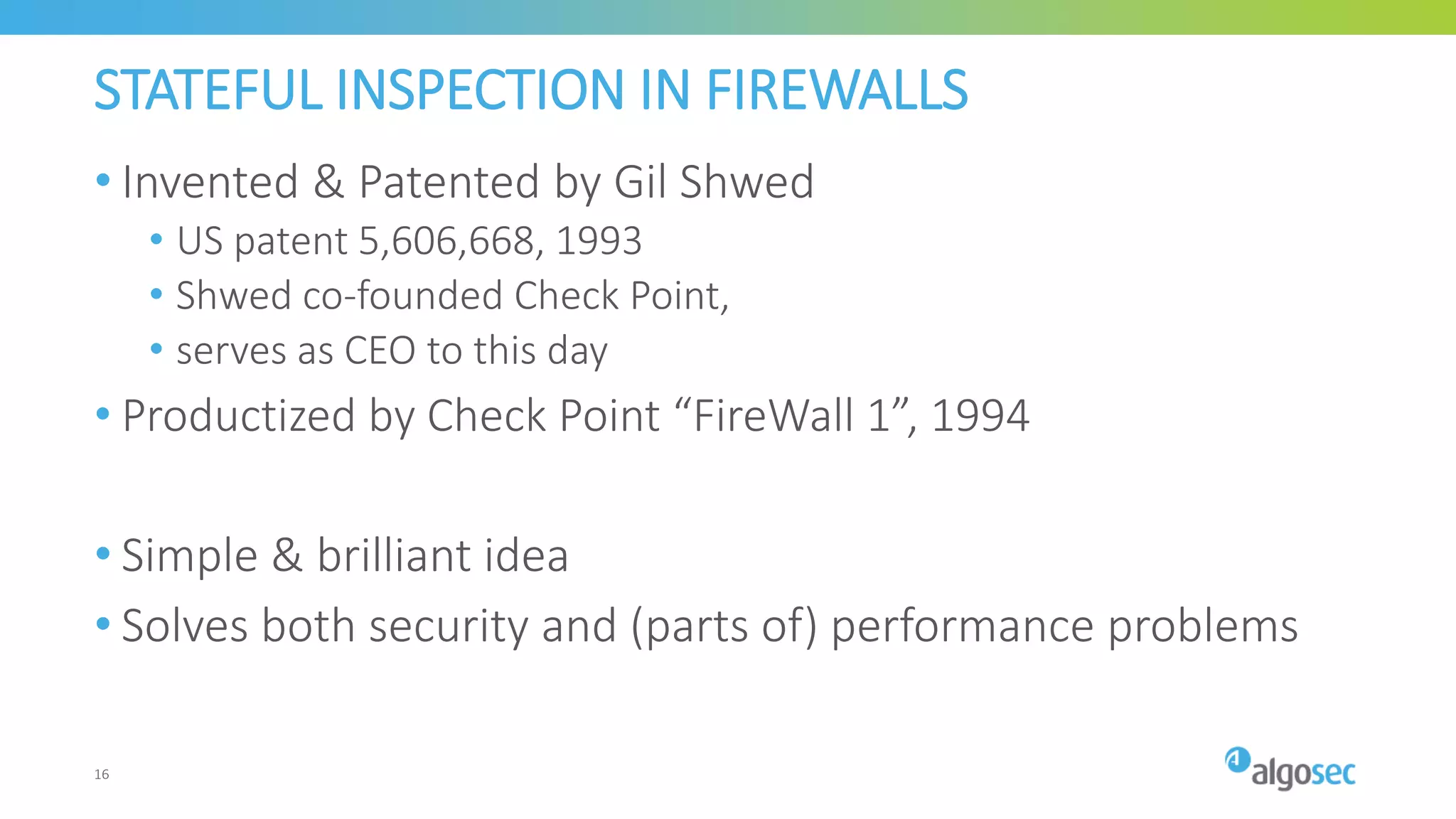 STATEFUL INSPECTION IN FIREWALLS
• Invented & Patented by Gil Shwed
• US patent 5,606,668, 1993
• Shwed co-founded Check Point,
• serves as CEO to this day
• Productized by Check Point “FireWall 1”, 1994
• Simple & brilliant idea
• Solves both security and (parts of) performance problems
16
 