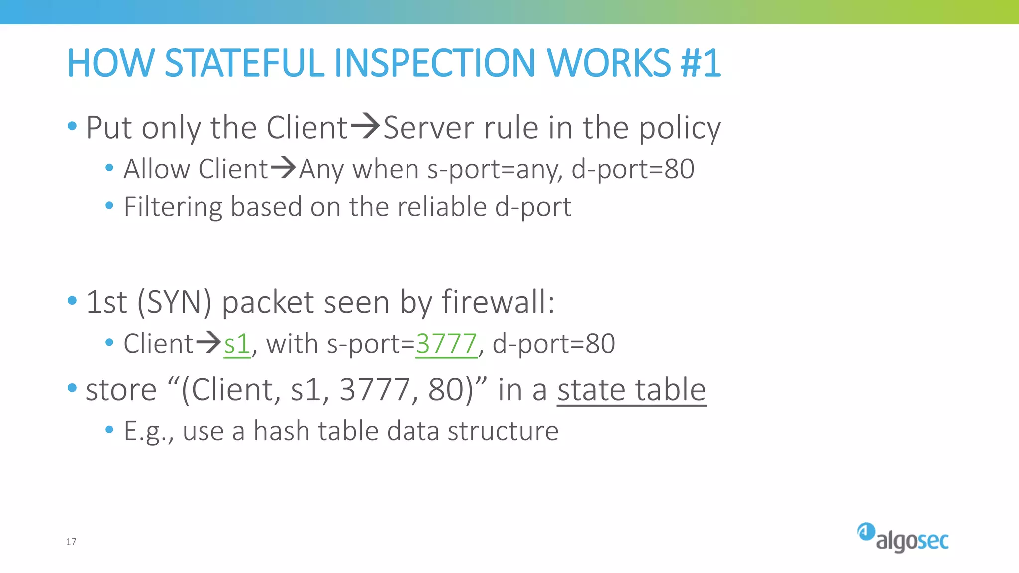 HOW STATEFUL INSPECTION WORKS #1
• Put only the ClientServer rule in the policy
• Allow ClientAny when s-port=any, d-port=80
• Filtering based on the reliable d-port
• 1st (SYN) packet seen by firewall:
• Clients1, with s-port=3777, d-port=80
• store “(Client, s1, 3777, 80)” in a state table
• E.g., use a hash table data structure
17
 